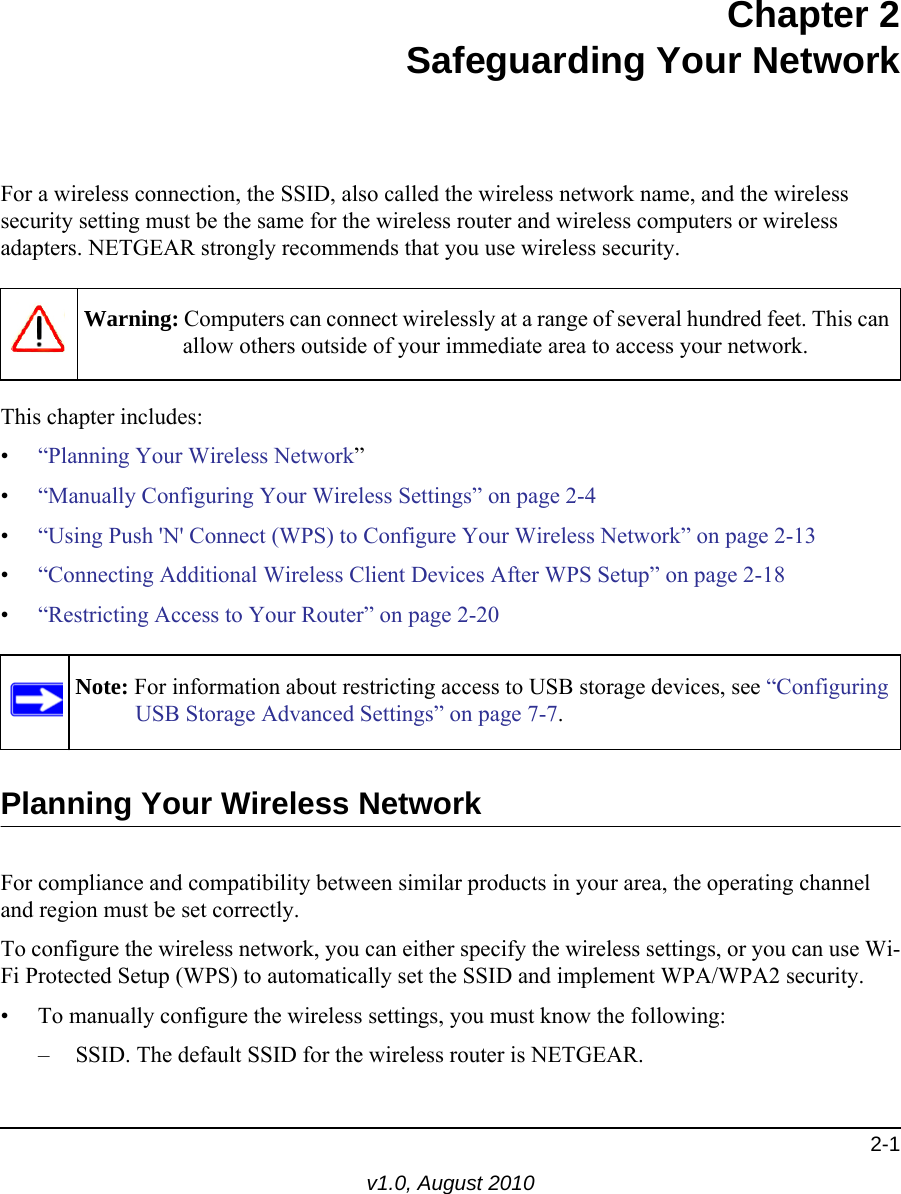 2-1v1.0, August 2010Chapter 2Safeguarding Your NetworkFor a wireless connection, the SSID, also called the wireless network name, and the wireless security setting must be the same for the wireless router and wireless computers or wireless adapters. NETGEAR strongly recommends that you use wireless security. This chapter includes:•“Planning Your Wireless Network”•“Manually Configuring Your Wireless Settings” on page 2-4•“Using Push &apos;N&apos; Connect (WPS) to Configure Your Wireless Network” on page 2-13•“Connecting Additional Wireless Client Devices After WPS Setup” on page 2-18•“Restricting Access to Your Router” on page 2-20 Planning Your Wireless NetworkFor compliance and compatibility between similar products in your area, the operating channel and region must be set correctly. To configure the wireless network, you can either specify the wireless settings, or you can use Wi-Fi Protected Setup (WPS) to automatically set the SSID and implement WPA/WPA2 security.• To manually configure the wireless settings, you must know the following:– SSID. The default SSID for the wireless router is NETGEAR. Warning: Computers can connect wirelessly at a range of several hundred feet. This can allow others outside of your immediate area to access your network.Note: For information about restricting access to USB storage devices, see “Configuring USB Storage Advanced Settings” on page 7-7.