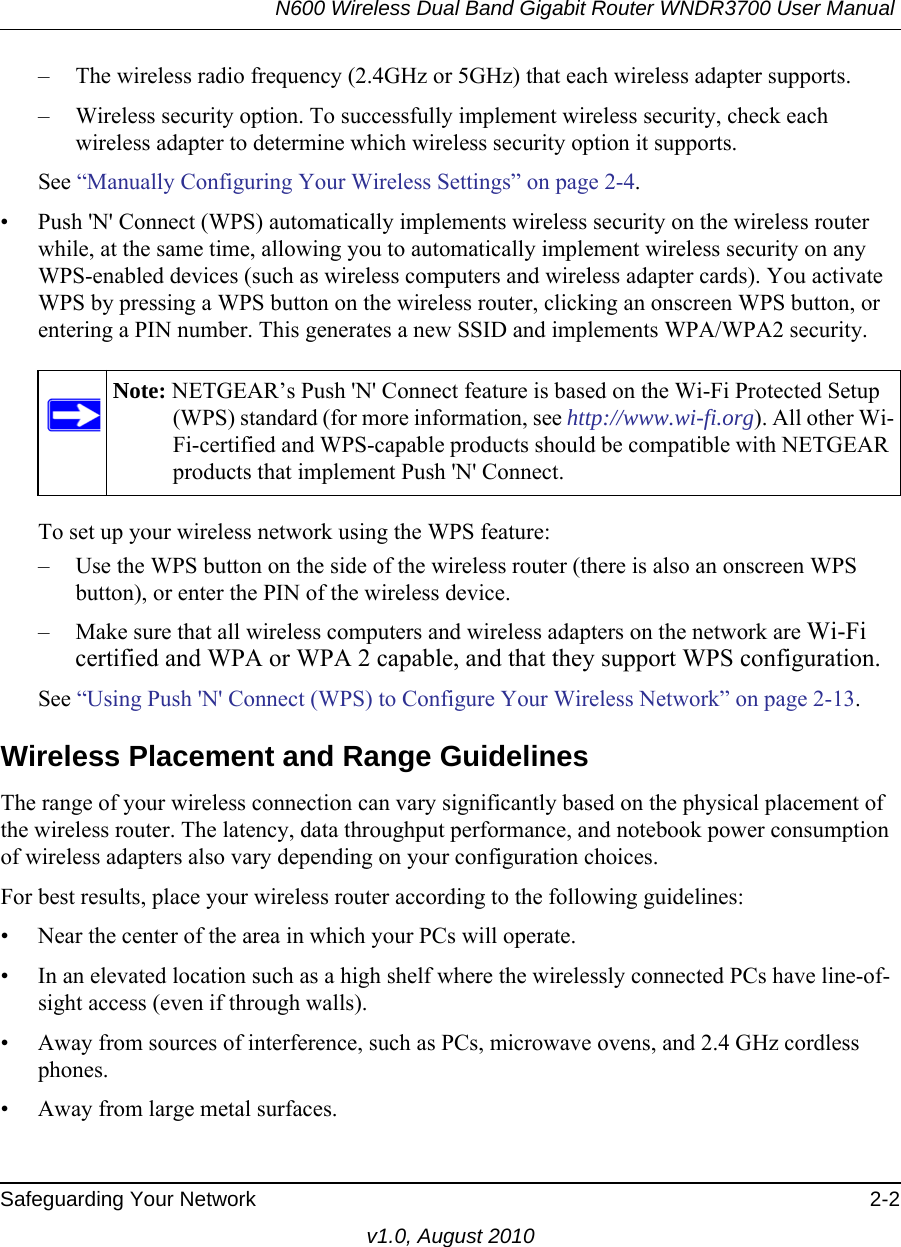 N600 Wireless Dual Band Gigabit Router WNDR3700 User Manual Safeguarding Your Network 2-2v1.0, August 2010– The wireless radio frequency (2.4GHz or 5GHz) that each wireless adapter supports.– Wireless security option. To successfully implement wireless security, check each wireless adapter to determine which wireless security option it supports. See “Manually Configuring Your Wireless Settings” on page 2-4.• Push &apos;N&apos; Connect (WPS) automatically implements wireless security on the wireless router while, at the same time, allowing you to automatically implement wireless security on any WPS-enabled devices (such as wireless computers and wireless adapter cards). You activate WPS by pressing a WPS button on the wireless router, clicking an onscreen WPS button, or entering a PIN number. This generates a new SSID and implements WPA/WPA2 security.To set up your wireless network using the WPS feature:– Use the WPS button on the side of the wireless router (there is also an onscreen WPS button), or enter the PIN of the wireless device. – Make sure that all wireless computers and wireless adapters on the network are Wi-Fi certified and WPA or WPA 2 capable, and that they support WPS configuration.See “Using Push &apos;N&apos; Connect (WPS) to Configure Your Wireless Network” on page 2-13.Wireless Placement and Range GuidelinesThe range of your wireless connection can vary significantly based on the physical placement of the wireless router. The latency, data throughput performance, and notebook power consumption of wireless adapters also vary depending on your configuration choices.For best results, place your wireless router according to the following guidelines:• Near the center of the area in which your PCs will operate.• In an elevated location such as a high shelf where the wirelessly connected PCs have line-of-sight access (even if through walls).• Away from sources of interference, such as PCs, microwave ovens, and 2.4 GHz cordless phones.• Away from large metal surfaces.Note: NETGEAR’s Push &apos;N&apos; Connect feature is based on the Wi-Fi Protected Setup (WPS) standard (for more information, see http://www.wi-fi.org). All other Wi-Fi-certified and WPS-capable products should be compatible with NETGEAR products that implement Push &apos;N&apos; Connect.