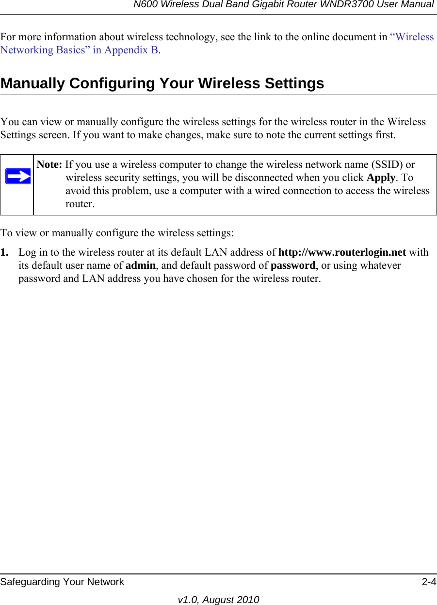 N600 Wireless Dual Band Gigabit Router WNDR3700 User Manual Safeguarding Your Network 2-4v1.0, August 2010For more information about wireless technology, see the link to the online document in “Wireless Networking Basics” in Appendix B.Manually Configuring Your Wireless SettingsYou can view or manually configure the wireless settings for the wireless router in the Wireless Settings screen. If you want to make changes, make sure to note the current settings first. To view or manually configure the wireless settings:1. Log in to the wireless router at its default LAN address of http://www.routerlogin.net with its default user name of admin, and default password of password, or using whatever password and LAN address you have chosen for the wireless router.Note: If you use a wireless computer to change the wireless network name (SSID) or wireless security settings, you will be disconnected when you click Apply. To avoid this problem, use a computer with a wired connection to access the wireless router.