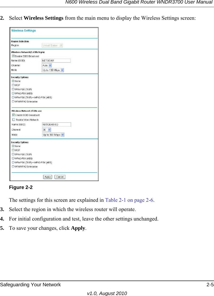 N600 Wireless Dual Band Gigabit Router WNDR3700 User Manual Safeguarding Your Network 2-5v1.0, August 20102. Select Wireless Settings from the main menu to display the Wireless Settings screen:The settings for this screen are explained in Table 2-1 on page 2-6.3. Select the region in which the wireless router will operate. 4. For initial configuration and test, leave the other settings unchanged. 5. To save your changes, click Apply.Figure 2-2