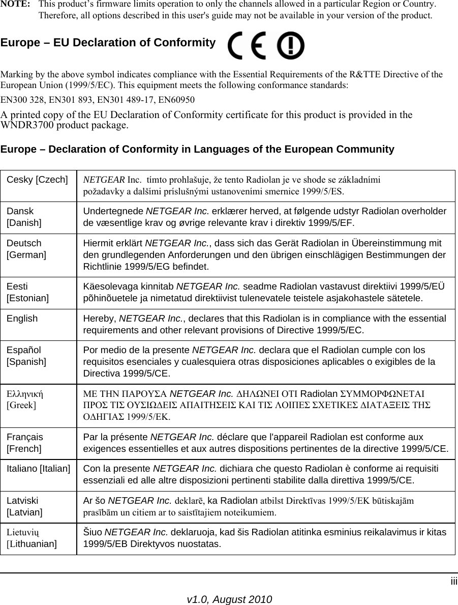 v1.0, August 2010iiiNOTE: This product’s firmware limits operation to only the channels allowed in a particular Region or Country. Therefore, all options described in this user&apos;s guide may not be available in your version of the product.Europe – EU Declaration of Conformity Marking by the above symbol indicates compliance with the Essential Requirements of the R&amp;TTE Directive of the European Union (1999/5/EC). This equipment meets the following conformance standards:EN300 328, EN301 893, EN301 489-17, EN60950A printed copy of the EU Declaration of Conformity certificate for this product is provided in the WNDR3700 product package. Europe – Declaration of Conformity in Languages of the European CommunityCesky [Czech] NETGEAR Inc.  tímto prohlašuje, že tento Radiolan je ve shode se základními požadavky a dalšími príslušnými ustanoveními smernice 1999/5/ES.Dansk [Danish]Undertegnede NETGEAR Inc. erklærer herved, at følgende udstyr Radiolan overholder de væsentlige krav og øvrige relevante krav i direktiv 1999/5/EF.Deutsch [German]Hiermit erklärt NETGEAR Inc., dass sich das Gerät Radiolan in Übereinstimmung mit den grundlegenden Anforderungen und den übrigen einschlägigen Bestimmungen der Richtlinie 1999/5/EG befindet.Eesti [Estonian]Käesolevaga kinnitab NETGEAR Inc. seadme Radiolan vastavust direktiivi 1999/5/EÜ põhinõuetele ja nimetatud direktiivist tulenevatele teistele asjakohastele sätetele.English Hereby, NETGEAR Inc., declares that this Radiolan is in compliance with the essential requirements and other relevant provisions of Directive 1999/5/EC.Español [Spanish]Por medio de la presente NETGEAR Inc. declara que el Radiolan cumple con los requisitos esenciales y cualesquiera otras disposiciones aplicables o exigibles de la Directiva 1999/5/CE.Ελληνική [Greek]ΜΕ ΤΗΝ ΠΑΡΟΥΣΑ NETGEAR Inc. ΔΗΛΩΝΕΙ ΟΤΙ Radiolan ΣΥΜΜΟΡΦΩΝΕΤΑΙ ΠΡΟΣ ΤΙΣ ΟΥΣΙΩΔΕΙΣ ΑΠΑΙΤΗΣΕΙΣ ΚΑΙ ΤΙΣ ΛΟΙΠΕΣ ΣΧΕΤΙΚΕΣ ΔΙΑΤΑΞΕΙΣ ΤΗΣ ΟΔΗΓΙΑΣ 1999/5/ΕΚ.Français [French]Par la présente NETGEAR Inc. déclare que l&apos;appareil Radiolan est conforme aux exigences essentielles et aux autres dispositions pertinentes de la directive 1999/5/CE.Italiano [Italian] Con la presente NETGEAR Inc. dichiara che questo Radiolan è conforme ai requisiti essenziali ed alle altre disposizioni pertinenti stabilite dalla direttiva 1999/5/CE.Latviski [Latvian]Ar šo NETGEAR Inc. deklarē, ka Radiolan atbilst Direktīvas 1999/5/EK būtiskajām prasībām un citiem ar to saistītajiem noteikumiem.Lietuvių [Lithuanian] Šiuo NETGEAR Inc. deklaruoja, kad šis Radiolan atitinka esminius reikalavimus ir kitas 1999/5/EB Direktyvos nuostatas.