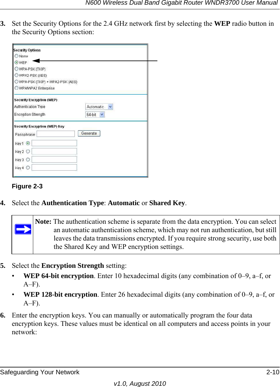 N600 Wireless Dual Band Gigabit Router WNDR3700 User Manual Safeguarding Your Network 2-10v1.0, August 20103. Set the Security Options for the 2.4 GHz network first by selecting the WEP radio button in the Security Options section:4. Select the Authentication Type: Automatic or Shared Key.5. Select the Encryption Strength setting:•WEP 64-bit encryption. Enter 10 hexadecimal digits (any combination of 0–9, a–f, or A–F).•WEP 128-bit encryption. Enter 26 hexadecimal digits (any combination of 0–9, a–f, or A–F).6. Enter the encryption keys. You can manually or automatically program the four data encryption keys. These values must be identical on all computers and access points in your network:Figure 2-3Note: The authentication scheme is separate from the data encryption. You can select an automatic authentication scheme, which may not run authentication, but still leaves the data transmissions encrypted. If you require strong security, use both the Shared Key and WEP encryption settings.