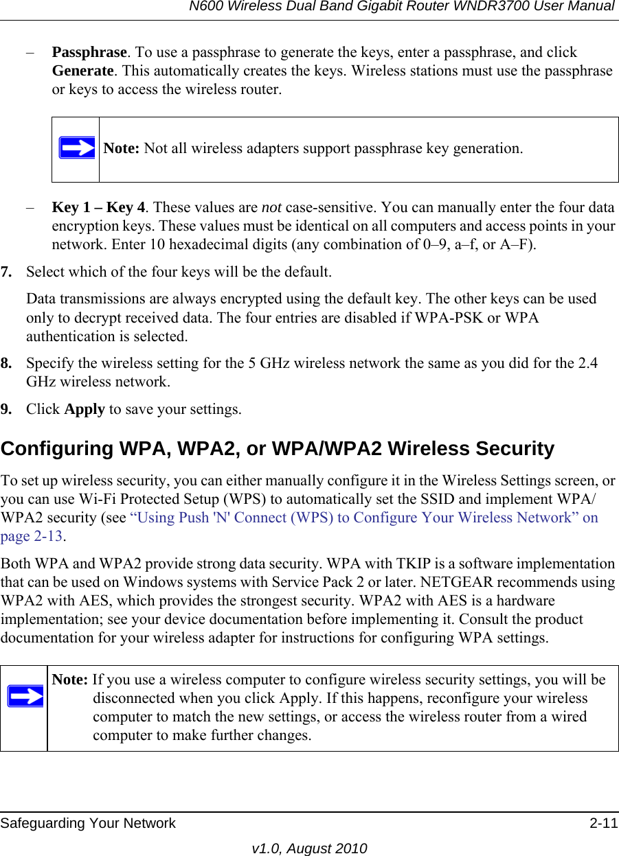 N600 Wireless Dual Band Gigabit Router WNDR3700 User Manual Safeguarding Your Network 2-11v1.0, August 2010–Passphrase. To use a passphrase to generate the keys, enter a passphrase, and click Generate. This automatically creates the keys. Wireless stations must use the passphrase or keys to access the wireless router. –Key 1 – Key 4. These values are not case-sensitive. You can manually enter the four data encryption keys. These values must be identical on all computers and access points in your network. Enter 10 hexadecimal digits (any combination of 0–9, a–f, or A–F).7. Select which of the four keys will be the default. Data transmissions are always encrypted using the default key. The other keys can be used only to decrypt received data. The four entries are disabled if WPA-PSK or WPA authentication is selected. 8. Specify the wireless setting for the 5 GHz wireless network the same as you did for the 2.4 GHz wireless network.9. Click Apply to save your settings.Configuring WPA, WPA2, or WPA/WPA2 Wireless SecurityTo set up wireless security, you can either manually configure it in the Wireless Settings screen, or you can use Wi-Fi Protected Setup (WPS) to automatically set the SSID and implement WPA/WPA2 security (see “Using Push &apos;N&apos; Connect (WPS) to Configure Your Wireless Network” on page 2-13. Both WPA and WPA2 provide strong data security. WPA with TKIP is a software implementation that can be used on Windows systems with Service Pack 2 or later. NETGEAR recommends using WPA2 with AES, which provides the strongest security. WPA2 with AES is a hardware implementation; see your device documentation before implementing it. Consult the product documentation for your wireless adapter for instructions for configuring WPA settings.Note: Not all wireless adapters support passphrase key generation.Note: If you use a wireless computer to configure wireless security settings, you will be disconnected when you click Apply. If this happens, reconfigure your wireless computer to match the new settings, or access the wireless router from a wired computer to make further changes.