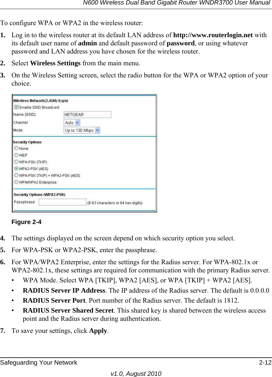 N600 Wireless Dual Band Gigabit Router WNDR3700 User Manual Safeguarding Your Network 2-12v1.0, August 2010To configure WPA or WPA2 in the wireless router:1. Log in to the wireless router at its default LAN address of http://www.routerlogin.net with its default user name of admin and default password of password, or using whatever password and LAN address you have chosen for the wireless router.2. Select Wireless Settings from the main menu. 3. On the Wireless Setting screen, select the radio button for the WPA or WPA2 option of your choice.4. The settings displayed on the screen depend on which security option you select.5. For WPA-PSK or WPA2-PSK, enter the passphrase. 6. For WPA/WPA2 Enterprise, enter the settings for the Radius server. For WPA-802.1x or WPA2-802.1x, these settings are required for communication with the primary Radius server. • WPA Mode. Select WPA [TKIP], WPA2 [AES], or WPA [TKIP] + WPA2 [AES].•RADIUS Server IP Address. The IP address of the Radius server. The default is 0.0.0.0•RADIUS Server Port. Port number of the Radius server. The default is 1812.•RADIUS Server Shared Secret. This shared key is shared between the wireless access point and the Radius server during authentication. 7. To save your settings, click Apply.Figure 2-4