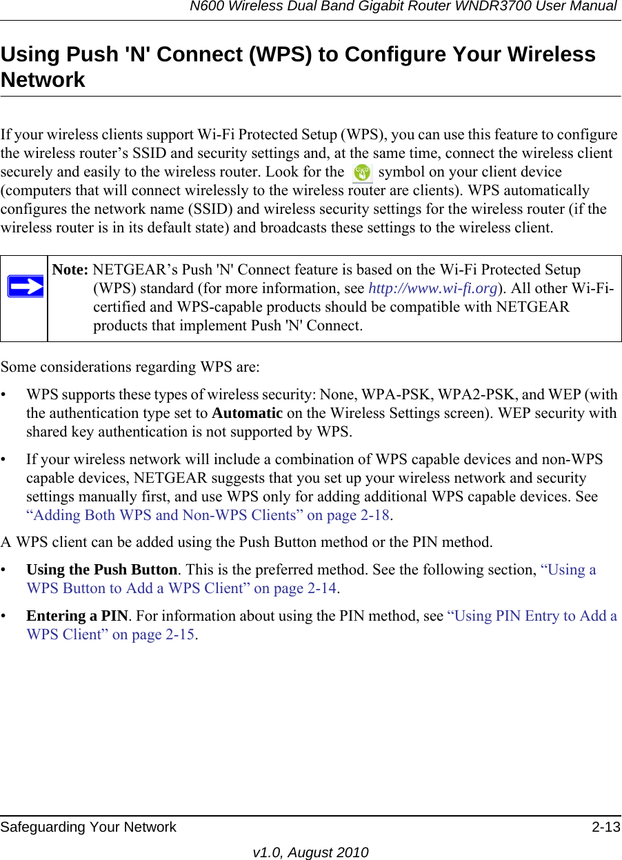 N600 Wireless Dual Band Gigabit Router WNDR3700 User Manual Safeguarding Your Network 2-13v1.0, August 2010Using Push &apos;N&apos; Connect (WPS) to Configure Your Wireless NetworkIf your wireless clients support Wi-Fi Protected Setup (WPS), you can use this feature to configure the wireless router’s SSID and security settings and, at the same time, connect the wireless client securely and easily to the wireless router. Look for the   symbol on your client device (computers that will connect wirelessly to the wireless router are clients). WPS automatically configures the network name (SSID) and wireless security settings for the wireless router (if the wireless router is in its default state) and broadcasts these settings to the wireless client.Some considerations regarding WPS are:• WPS supports these types of wireless security: None, WPA-PSK, WPA2-PSK, and WEP (with the authentication type set to Automatic on the Wireless Settings screen). WEP security with shared key authentication is not supported by WPS.• If your wireless network will include a combination of WPS capable devices and non-WPS capable devices, NETGEAR suggests that you set up your wireless network and security settings manually first, and use WPS only for adding additional WPS capable devices. See “Adding Both WPS and Non-WPS Clients” on page 2-18.A WPS client can be added using the Push Button method or the PIN method.•Using the Push Button. This is the preferred method. See the following section, “Using a WPS Button to Add a WPS Client” on page 2-14.•Entering a PIN. For information about using the PIN method, see “Using PIN Entry to Add a WPS Client” on page 2-15.Note: NETGEAR’s Push &apos;N&apos; Connect feature is based on the Wi-Fi Protected Setup (WPS) standard (for more information, see http://www.wi-fi.org). All other Wi-Fi-certified and WPS-capable products should be compatible with NETGEAR products that implement Push &apos;N&apos; Connect.