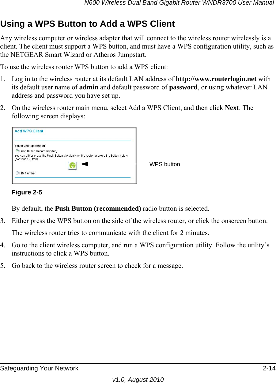 N600 Wireless Dual Band Gigabit Router WNDR3700 User Manual Safeguarding Your Network 2-14v1.0, August 2010Using a WPS Button to Add a WPS ClientAny wireless computer or wireless adapter that will connect to the wireless router wirelessly is a client. The client must support a WPS button, and must have a WPS configuration utility, such as the NETGEAR Smart Wizard or Atheros Jumpstart.To use the wireless router WPS button to add a WPS client: 1. Log in to the wireless router at its default LAN address of http://www.routerlogin.net with its default user name of admin and default password of password, or using whatever LAN address and password you have set up.2. On the wireless router main menu, select Add a WPS Client, and then click Next. The following screen displays:By default, the Push Button (recommended) radio button is selected.3. Either press the WPS button on the side of the wireless router, or click the onscreen button.The wireless router tries to communicate with the client for 2 minutes.4. Go to the client wireless computer, and run a WPS configuration utility. Follow the utility’s instructions to click a WPS button.5. Go back to the wireless router screen to check for a message.Figure 2-5WPS button