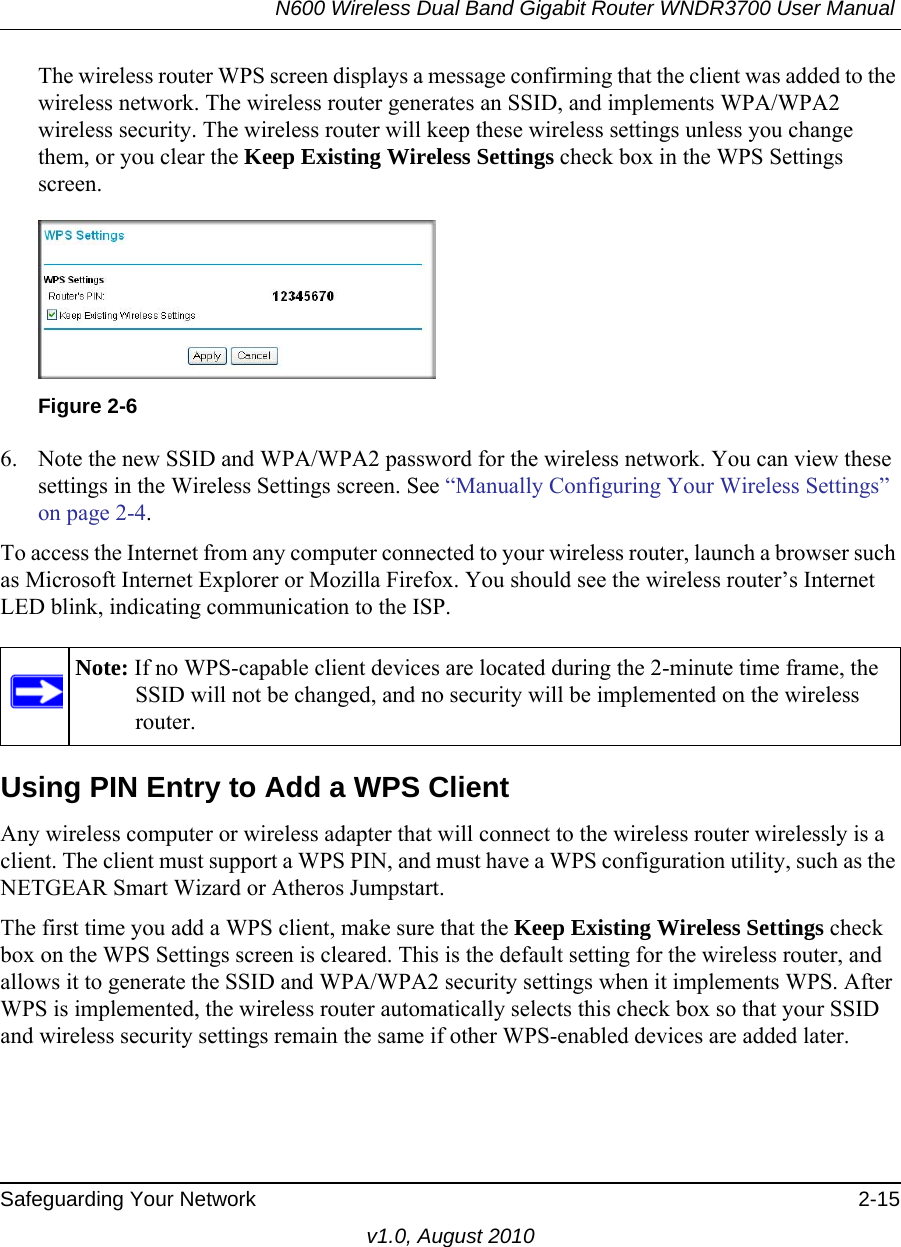 N600 Wireless Dual Band Gigabit Router WNDR3700 User Manual Safeguarding Your Network 2-15v1.0, August 2010The wireless router WPS screen displays a message confirming that the client was added to the wireless network. The wireless router generates an SSID, and implements WPA/WPA2 wireless security. The wireless router will keep these wireless settings unless you change them, or you clear the Keep Existing Wireless Settings check box in the WPS Settings screen.6. Note the new SSID and WPA/WPA2 password for the wireless network. You can view these settings in the Wireless Settings screen. See “Manually Configuring Your Wireless Settings” on page 2-4.To access the Internet from any computer connected to your wireless router, launch a browser such as Microsoft Internet Explorer or Mozilla Firefox. You should see the wireless router’s Internet LED blink, indicating communication to the ISP.Using PIN Entry to Add a WPS ClientAny wireless computer or wireless adapter that will connect to the wireless router wirelessly is a client. The client must support a WPS PIN, and must have a WPS configuration utility, such as the NETGEAR Smart Wizard or Atheros Jumpstart.The first time you add a WPS client, make sure that the Keep Existing Wireless Settings check box on the WPS Settings screen is cleared. This is the default setting for the wireless router, and allows it to generate the SSID and WPA/WPA2 security settings when it implements WPS. After WPS is implemented, the wireless router automatically selects this check box so that your SSID and wireless security settings remain the same if other WPS-enabled devices are added later.Figure 2-6Note: If no WPS-capable client devices are located during the 2-minute time frame, the SSID will not be changed, and no security will be implemented on the wireless router.