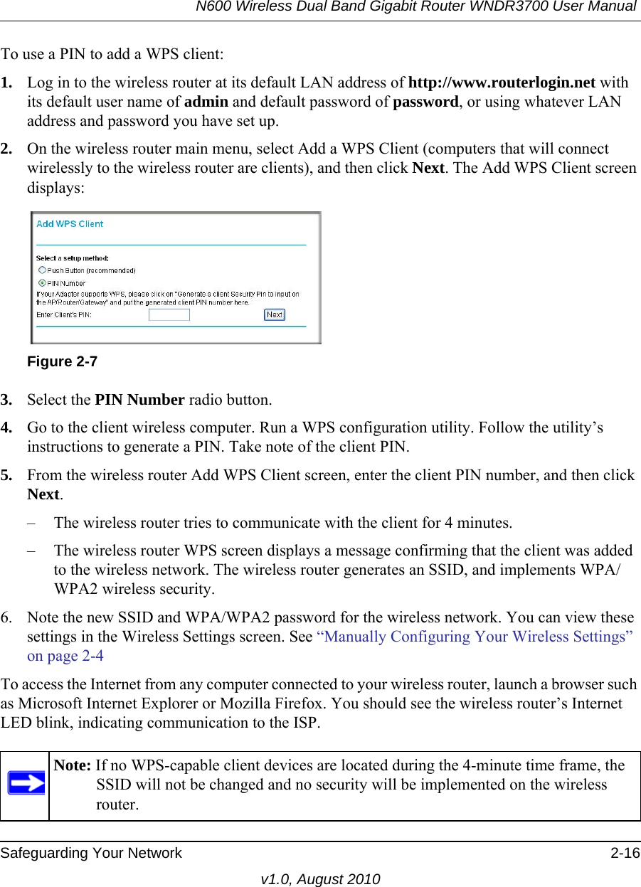 N600 Wireless Dual Band Gigabit Router WNDR3700 User Manual Safeguarding Your Network 2-16v1.0, August 2010To use a PIN to add a WPS client: 1. Log in to the wireless router at its default LAN address of http://www.routerlogin.net with its default user name of admin and default password of password, or using whatever LAN address and password you have set up.2. On the wireless router main menu, select Add a WPS Client (computers that will connect wirelessly to the wireless router are clients), and then click Next. The Add WPS Client screen displays:3. Select the PIN Number radio button.4. Go to the client wireless computer. Run a WPS configuration utility. Follow the utility’s instructions to generate a PIN. Take note of the client PIN.5. From the wireless router Add WPS Client screen, enter the client PIN number, and then click Next.– The wireless router tries to communicate with the client for 4 minutes.– The wireless router WPS screen displays a message confirming that the client was added to the wireless network. The wireless router generates an SSID, and implements WPA/WPA2 wireless security. 6. Note the new SSID and WPA/WPA2 password for the wireless network. You can view these settings in the Wireless Settings screen. See “Manually Configuring Your Wireless Settings” on page 2-4To access the Internet from any computer connected to your wireless router, launch a browser such as Microsoft Internet Explorer or Mozilla Firefox. You should see the wireless router’s Internet LED blink, indicating communication to the ISP.Figure 2-7Note: If no WPS-capable client devices are located during the 4-minute time frame, the SSID will not be changed and no security will be implemented on the wireless router.