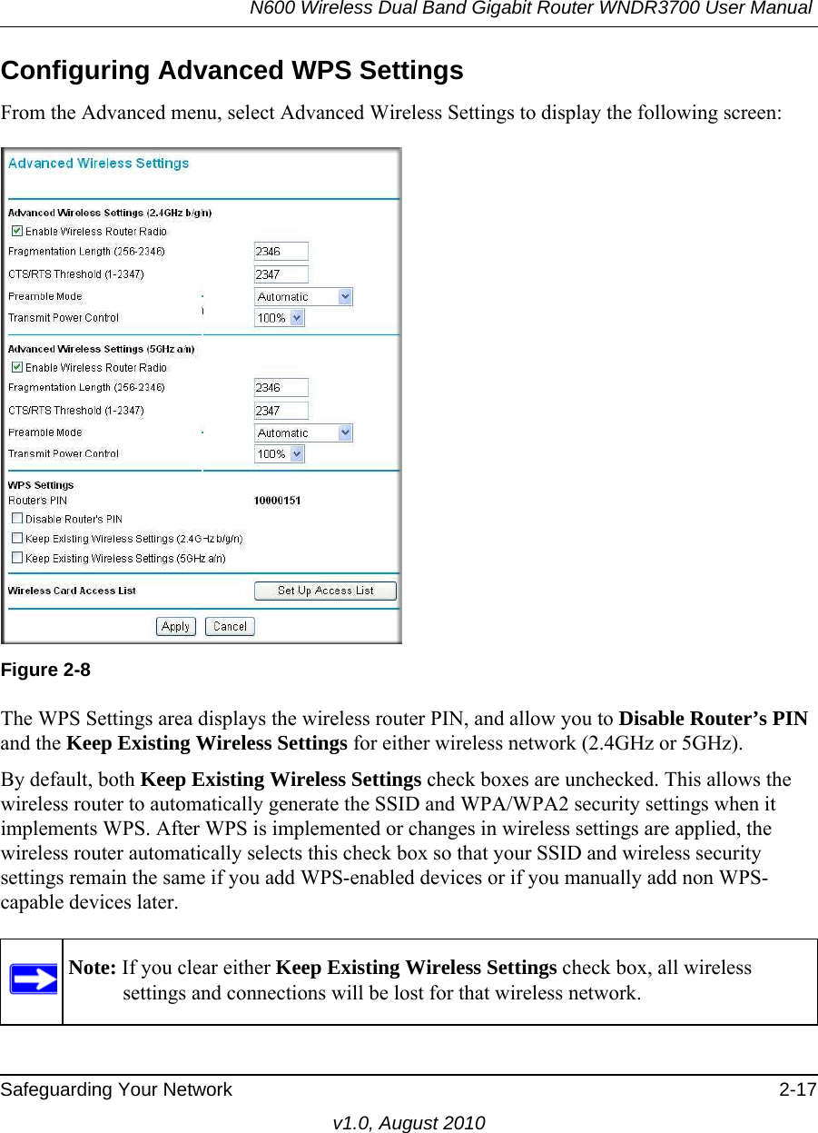 N600 Wireless Dual Band Gigabit Router WNDR3700 User Manual Safeguarding Your Network 2-17v1.0, August 2010Configuring Advanced WPS SettingsFrom the Advanced menu, select Advanced Wireless Settings to display the following screen:The WPS Settings area displays the wireless router PIN, and allow you to Disable Router’s PIN and the Keep Existing Wireless Settings for either wireless network (2.4GHz or 5GHz). By default, both Keep Existing Wireless Settings check boxes are unchecked. This allows the wireless router to automatically generate the SSID and WPA/WPA2 security settings when it implements WPS. After WPS is implemented or changes in wireless settings are applied, the wireless router automatically selects this check box so that your SSID and wireless security settings remain the same if you add WPS-enabled devices or if you manually add non WPS-capable devices later. Figure 2-8Note: If you clear either Keep Existing Wireless Settings check box, all wireless settings and connections will be lost for that wireless network.