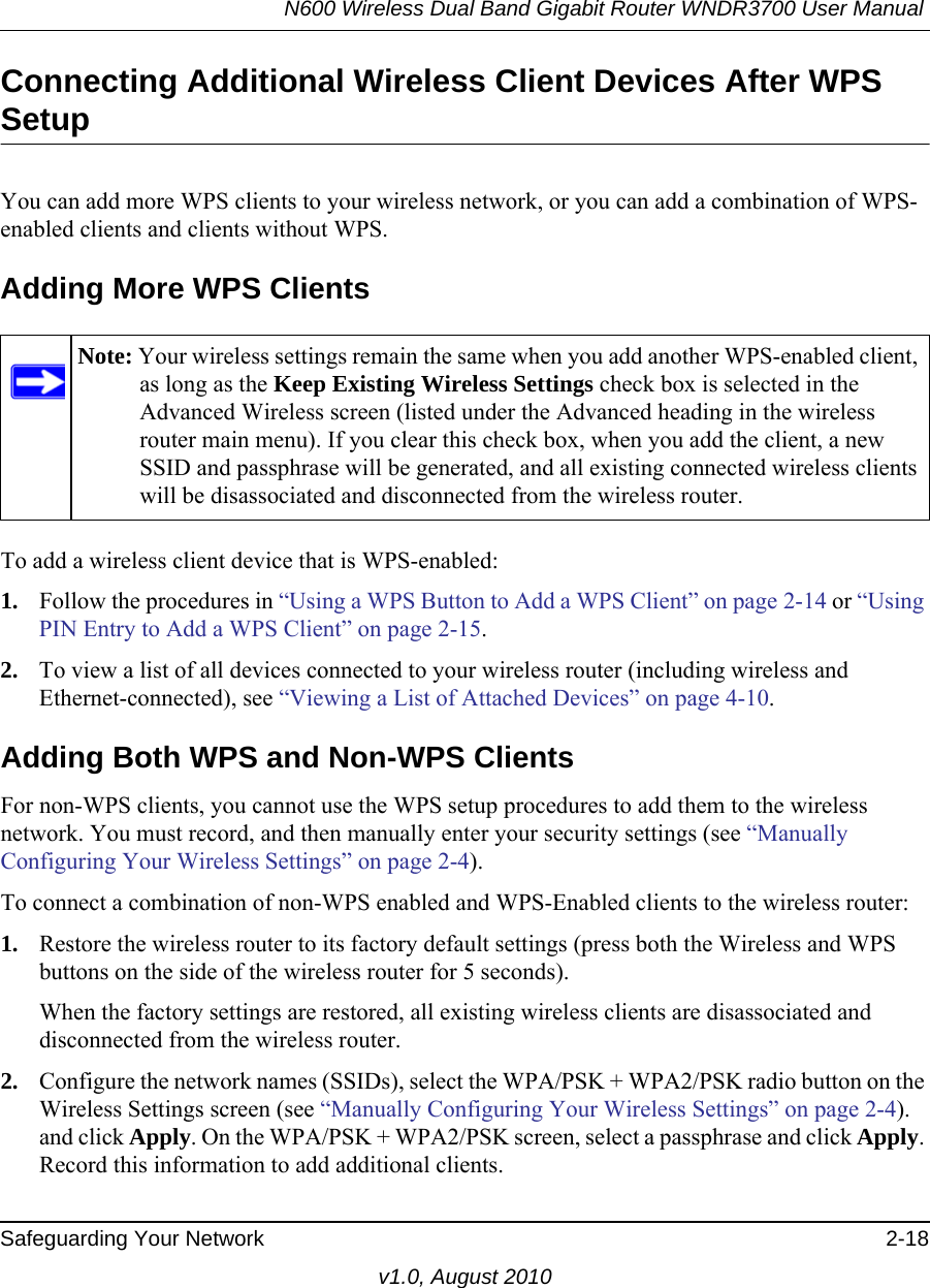 N600 Wireless Dual Band Gigabit Router WNDR3700 User Manual Safeguarding Your Network 2-18v1.0, August 2010Connecting Additional Wireless Client Devices After WPS SetupYou can add more WPS clients to your wireless network, or you can add a combination of WPS-enabled clients and clients without WPS.Adding More WPS ClientsTo add a wireless client device that is WPS-enabled:1. Follow the procedures in “Using a WPS Button to Add a WPS Client” on page 2-14 or “Using PIN Entry to Add a WPS Client” on page 2-15.2. To view a list of all devices connected to your wireless router (including wireless and Ethernet-connected), see “Viewing a List of Attached Devices” on page 4-10.Adding Both WPS and Non-WPS ClientsFor non-WPS clients, you cannot use the WPS setup procedures to add them to the wireless network. You must record, and then manually enter your security settings (see “Manually Configuring Your Wireless Settings” on page 2-4).To connect a combination of non-WPS enabled and WPS-Enabled clients to the wireless router:1. Restore the wireless router to its factory default settings (press both the Wireless and WPS buttons on the side of the wireless router for 5 seconds).When the factory settings are restored, all existing wireless clients are disassociated and disconnected from the wireless router.2. Configure the network names (SSIDs), select the WPA/PSK + WPA2/PSK radio button on the Wireless Settings screen (see “Manually Configuring Your Wireless Settings” on page 2-4). and click Apply. On the WPA/PSK + WPA2/PSK screen, select a passphrase and click Apply. Record this information to add additional clients.Note: Your wireless settings remain the same when you add another WPS-enabled client, as long as the Keep Existing Wireless Settings check box is selected in the Advanced Wireless screen (listed under the Advanced heading in the wireless router main menu). If you clear this check box, when you add the client, a new SSID and passphrase will be generated, and all existing connected wireless clients will be disassociated and disconnected from the wireless router.