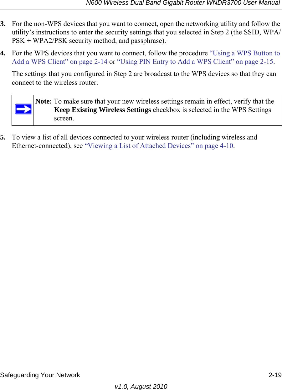 N600 Wireless Dual Band Gigabit Router WNDR3700 User Manual Safeguarding Your Network 2-19v1.0, August 20103. For the non-WPS devices that you want to connect, open the networking utility and follow the utility’s instructions to enter the security settings that you selected in Step 2 (the SSID, WPA/PSK + WPA2/PSK security method, and passphrase).4. For the WPS devices that you want to connect, follow the procedure “Using a WPS Button to Add a WPS Client” on page 2-14 or “Using PIN Entry to Add a WPS Client” on page 2-15.The settings that you configured in Step 2 are broadcast to the WPS devices so that they can connect to the wireless router. 5. To view a list of all devices connected to your wireless router (including wireless and Ethernet-connected), see “Viewing a List of Attached Devices” on page 4-10.Note: To make sure that your new wireless settings remain in effect, verify that the Keep Existing Wireless Settings checkbox is selected in the WPS Settings screen.