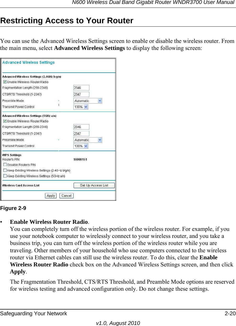 N600 Wireless Dual Band Gigabit Router WNDR3700 User Manual Safeguarding Your Network 2-20v1.0, August 2010Restricting Access to Your RouterYou can use the Advanced Wireless Settings screen to enable or disable the wireless router. From the main menu, select Advanced Wireless Settings to display the following screen:•Enable Wireless Router Radio. You can completely turn off the wireless portion of the wireless router. For example, if you use your notebook computer to wirelessly connect to your wireless router, and you take a business trip, you can turn off the wireless portion of the wireless router while you are traveling. Other members of your household who use computers connected to the wireless router via Ethernet cables can still use the wireless router. To do this, clear the Enable Wireless Router Radio check box on the Advanced Wireless Settings screen, and then click Apply.The Fragmentation Threshold, CTS/RTS Threshold, and Preamble Mode options are reserved for wireless testing and advanced configuration only. Do not change these settings.Figure 2-9