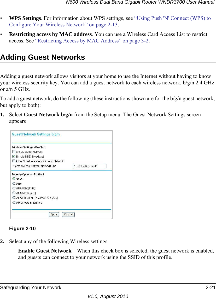 N600 Wireless Dual Band Gigabit Router WNDR3700 User Manual Safeguarding Your Network 2-21v1.0, August 2010•WPS Settings. For information about WPS settings, see “Using Push &apos;N&apos; Connect (WPS) to Configure Your Wireless Network” on page 2-13. •Restricting access by MAC address. You can use a Wireless Card Access List to restrict access. See “Restricting Access by MAC Address” on page 3-2.Adding Guest NetworksAdding a guest network allows visitors at your home to use the Internet without having to know your wireless security key. You can add a guest network to each wireless network, b/g/n 2.4 GHz or a/n 5 GHz.To add a guest network, do the following (these instructions shown are for the b/g/n guest network, but apply to both):1. Select Guest Network b/g/n from the Setup menu. The Guest Network Settings screen appears2. Select any of the following Wireless settings:–Enable Guest Network – When this check box is selected, the guest network is enabled, and guests can connect to your network using the SSID of this profile.Figure 2-10