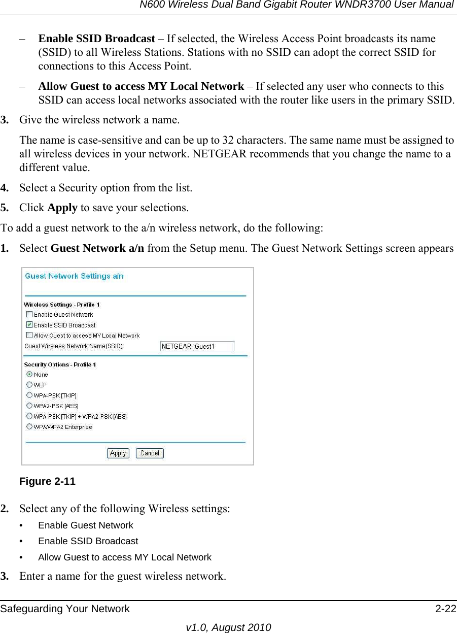 N600 Wireless Dual Band Gigabit Router WNDR3700 User Manual Safeguarding Your Network 2-22v1.0, August 2010–Enable SSID Broadcast – If selected, the Wireless Access Point broadcasts its name (SSID) to all Wireless Stations. Stations with no SSID can adopt the correct SSID for connections to this Access Point.–Allow Guest to access MY Local Network – If selected any user who connects to this SSID can access local networks associated with the router like users in the primary SSID.3. Give the wireless network a name.The name is case-sensitive and can be up to 32 characters. The same name must be assigned to all wireless devices in your network. NETGEAR recommends that you change the name to a different value.4. Select a Security option from the list.5. Click Apply to save your selections.To add a guest network to the a/n wireless network, do the following:1. Select Guest Network a/n from the Setup menu. The Guest Network Settings screen appears2. Select any of the following Wireless settings:• Enable Guest Network• Enable SSID Broadcast• Allow Guest to access MY Local Network3. Enter a name for the guest wireless network.Figure 2-11