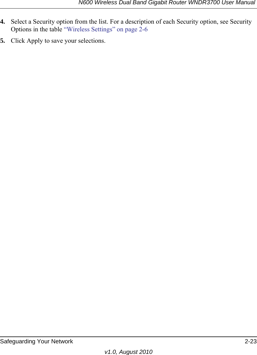 N600 Wireless Dual Band Gigabit Router WNDR3700 User Manual Safeguarding Your Network 2-23v1.0, August 20104. Select a Security option from the list. For a description of each Security option, see Security Options in the table “Wireless Settings” on page 2-65. Click Apply to save your selections.