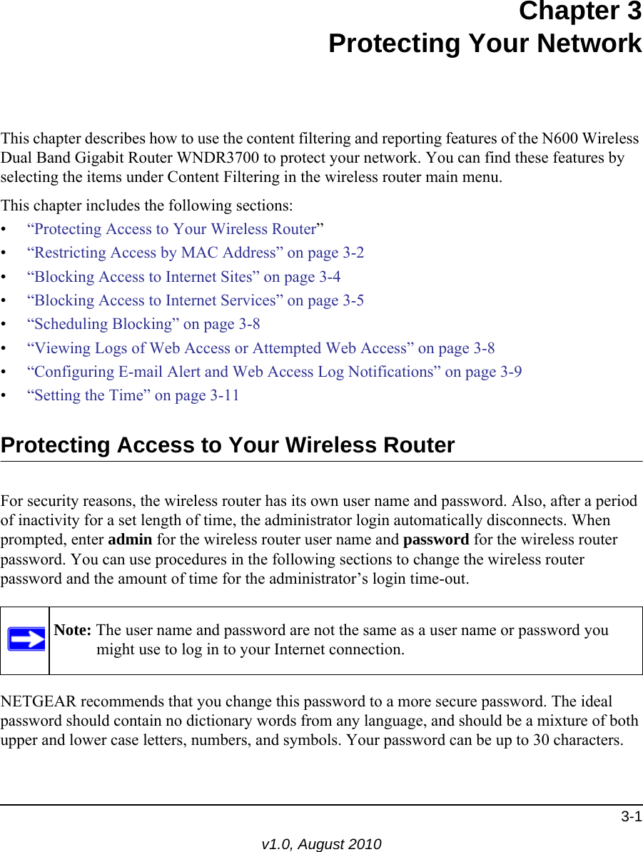 3-1v1.0, August 2010Chapter 3Protecting Your NetworkThis chapter describes how to use the content filtering and reporting features of the N600 Wireless Dual Band Gigabit Router WNDR3700 to protect your network. You can find these features by selecting the items under Content Filtering in the wireless router main menu. This chapter includes the following sections:•“Protecting Access to Your Wireless Router”•“Restricting Access by MAC Address” on page 3-2•“Blocking Access to Internet Sites” on page 3-4•“Blocking Access to Internet Services” on page 3-5•“Scheduling Blocking” on page 3-8•“Viewing Logs of Web Access or Attempted Web Access” on page 3-8•“Configuring E-mail Alert and Web Access Log Notifications” on page 3-9•“Setting the Time” on page 3-11Protecting Access to Your Wireless RouterFor security reasons, the wireless router has its own user name and password. Also, after a period of inactivity for a set length of time, the administrator login automatically disconnects. When prompted, enter admin for the wireless router user name and password for the wireless router password. You can use procedures in the following sections to change the wireless router password and the amount of time for the administrator’s login time-out.NETGEAR recommends that you change this password to a more secure password. The ideal password should contain no dictionary words from any language, and should be a mixture of both upper and lower case letters, numbers, and symbols. Your password can be up to 30 characters.Note: The user name and password are not the same as a user name or password you might use to log in to your Internet connection.