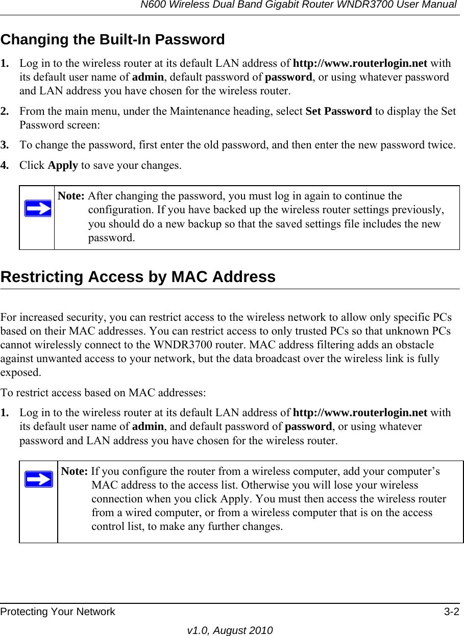 N600 Wireless Dual Band Gigabit Router WNDR3700 User Manual Protecting Your Network 3-2v1.0, August 2010Changing the Built-In Password1. Log in to the wireless router at its default LAN address of http://www.routerlogin.net with its default user name of admin, default password of password, or using whatever password and LAN address you have chosen for the wireless router.2. From the main menu, under the Maintenance heading, select Set Password to display the Set Password screen:3. To change the password, first enter the old password, and then enter the new password twice.4. Click Apply to save your changes. Restricting Access by MAC AddressFor increased security, you can restrict access to the wireless network to allow only specific PCs based on their MAC addresses. You can restrict access to only trusted PCs so that unknown PCs cannot wirelessly connect to the WNDR3700 router. MAC address filtering adds an obstacle against unwanted access to your network, but the data broadcast over the wireless link is fully exposed. To restrict access based on MAC addresses:1. Log in to the wireless router at its default LAN address of http://www.routerlogin.net with its default user name of admin, and default password of password, or using whatever password and LAN address you have chosen for the wireless router.Note: After changing the password, you must log in again to continue the configuration. If you have backed up the wireless router settings previously, you should do a new backup so that the saved settings file includes the new password.Note: If you configure the router from a wireless computer, add your computer’s MAC address to the access list. Otherwise you will lose your wireless connection when you click Apply. You must then access the wireless router from a wired computer, or from a wireless computer that is on the access control list, to make any further changes.