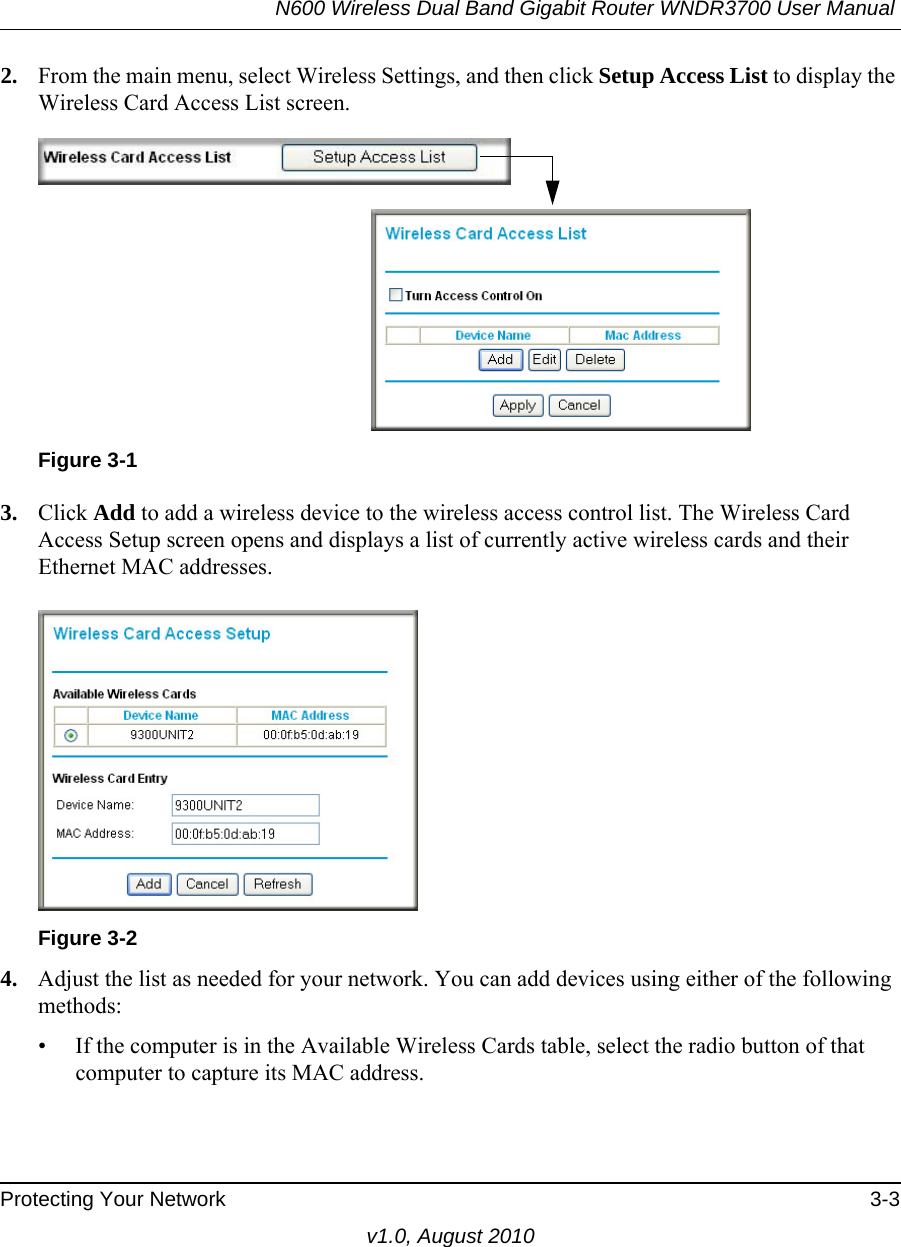 N600 Wireless Dual Band Gigabit Router WNDR3700 User Manual Protecting Your Network 3-3v1.0, August 20102. From the main menu, select Wireless Settings, and then click Setup Access List to display the Wireless Card Access List screen.3. Click Add to add a wireless device to the wireless access control list. The Wireless Card Access Setup screen opens and displays a list of currently active wireless cards and their Ethernet MAC addresses.4. Adjust the list as needed for your network. You can add devices using either of the following methods: • If the computer is in the Available Wireless Cards table, select the radio button of that computer to capture its MAC address.Figure 3-1Figure 3-2