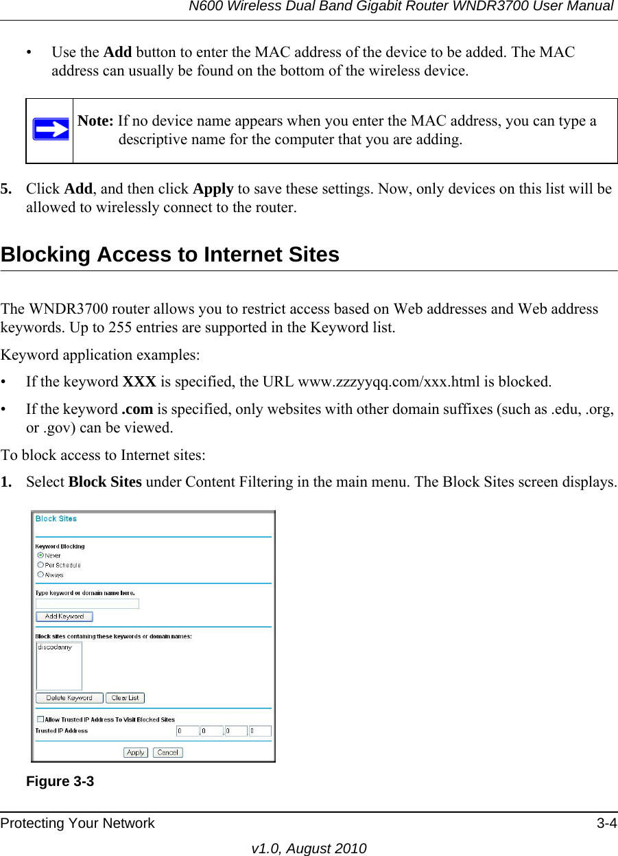 N600 Wireless Dual Band Gigabit Router WNDR3700 User Manual Protecting Your Network 3-4v1.0, August 2010• Use the Add button to enter the MAC address of the device to be added. The MAC address can usually be found on the bottom of the wireless device. 5. Click Add, and then click Apply to save these settings. Now, only devices on this list will be allowed to wirelessly connect to the router.Blocking Access to Internet SitesThe WNDR3700 router allows you to restrict access based on Web addresses and Web address keywords. Up to 255 entries are supported in the Keyword list.Keyword application examples:• If the keyword XXX is specified, the URL www.zzzyyqq.com/xxx.html is blocked.• If the keyword .com is specified, only websites with other domain suffixes (such as .edu, .org, or .gov) can be viewed.To block access to Internet sites:1. Select Block Sites under Content Filtering in the main menu. The Block Sites screen displays.Note: If no device name appears when you enter the MAC address, you can type a descriptive name for the computer that you are adding.Figure 3-3