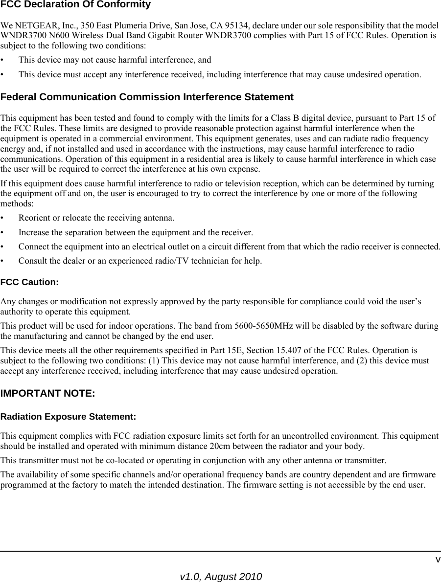 v1.0, August 2010vFCC Declaration Of ConformityWe NETGEAR, Inc., 350 East Plumeria Drive, San Jose, CA 95134, declare under our sole responsibility that the model WNDR3700 N600 Wireless Dual Band Gigabit Router WNDR3700 complies with Part 15 of FCC Rules. Operation is subject to the following two conditions:• This device may not cause harmful interference, and• This device must accept any interference received, including interference that may cause undesired operation.Federal Communication Commission Interference StatementThis equipment has been tested and found to comply with the limits for a Class B digital device, pursuant to Part 15 of the FCC Rules. These limits are designed to provide reasonable protection against harmful interference when the equipment is operated in a commercial environment. This equipment generates, uses and can radiate radio frequency energy and, if not installed and used in accordance with the instructions, may cause harmful interference to radio communications. Operation of this equipment in a residential area is likely to cause harmful interference in which case the user will be required to correct the interference at his own expense. If this equipment does cause harmful interference to radio or television reception, which can be determined by turning the equipment off and on, the user is encouraged to try to correct the interference by one or more of the following methods:• Reorient or relocate the receiving antenna.• Increase the separation between the equipment and the receiver.• Connect the equipment into an electrical outlet on a circuit different from that which the radio receiver is connected.• Consult the dealer or an experienced radio/TV technician for help.FCC Caution:Any changes or modification not expressly approved by the party responsible for compliance could void the user’s authority to operate this equipment.This product will be used for indoor operations. The band from 5600-5650MHz will be disabled by the software during the manufacturing and cannot be changed by the end user.This device meets all the other requirements specified in Part 15E, Section 15.407 of the FCC Rules. Operation is subject to the following two conditions: (1) This device may not cause harmful interference, and (2) this device must accept any interference received, including interference that may cause undesired operation.IMPORTANT NOTE:Radiation Exposure Statement:This equipment complies with FCC radiation exposure limits set forth for an uncontrolled environment. This equipment should be installed and operated with minimum distance 20cm between the radiator and your body.This transmitter must not be co-located or operating in conjunction with any other antenna or transmitter.The availability of some specific channels and/or operational frequency bands are country dependent and are firmware programmed at the factory to match the intended destination. The firmware setting is not accessible by the end user.