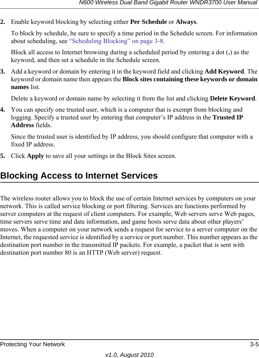 N600 Wireless Dual Band Gigabit Router WNDR3700 User Manual Protecting Your Network 3-5v1.0, August 20102. Enable keyword blocking by selecting either Per Schedule or Always. To block by schedule, be sure to specify a time period in the Schedule screen. For information about scheduling, see “Scheduling Blocking” on page 3-8.Block all access to Internet browsing during a scheduled period by entering a dot (.) as the keyword, and then set a schedule in the Schedule screen.3. Add a keyword or domain by entering it in the keyword field and clicking Add Keyword. The keyword or domain name then appears the Block sites containing these keywords or domain names list. Delete a keyword or domain name by selecting it from the list and clicking Delete Keyword.4. You can specify one trusted user, which is a computer that is exempt from blocking and logging. Specify a trusted user by entering that computer’s IP address in the Trusted IP Address fields.Since the trusted user is identified by IP address, you should configure that computer with a fixed IP address.5. Click Apply to save all your settings in the Block Sites screen.Blocking Access to Internet ServicesThe wireless router allows you to block the use of certain Internet services by computers on your network. This is called service blocking or port filtering. Services are functions performed by server computers at the request of client computers. For example, Web servers serve Web pages, time servers serve time and date information, and game hosts serve data about other players’ moves. When a computer on your network sends a request for service to a server computer on the Internet, the requested service is identified by a service or port number. This number appears as the destination port number in the transmitted IP packets. For example, a packet that is sent with destination port number 80 is an HTTP (Web server) request.