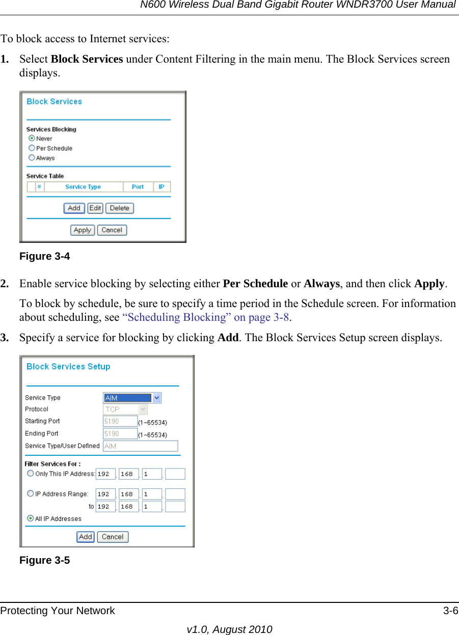 N600 Wireless Dual Band Gigabit Router WNDR3700 User Manual Protecting Your Network 3-6v1.0, August 2010To block access to Internet services:1. Select Block Services under Content Filtering in the main menu. The Block Services screen displays.2. Enable service blocking by selecting either Per Schedule or Always, and then click Apply. To block by schedule, be sure to specify a time period in the Schedule screen. For information about scheduling, see “Scheduling Blocking” on page 3-8.3. Specify a service for blocking by clicking Add. The Block Services Setup screen displays.Figure 3-4Figure 3-5