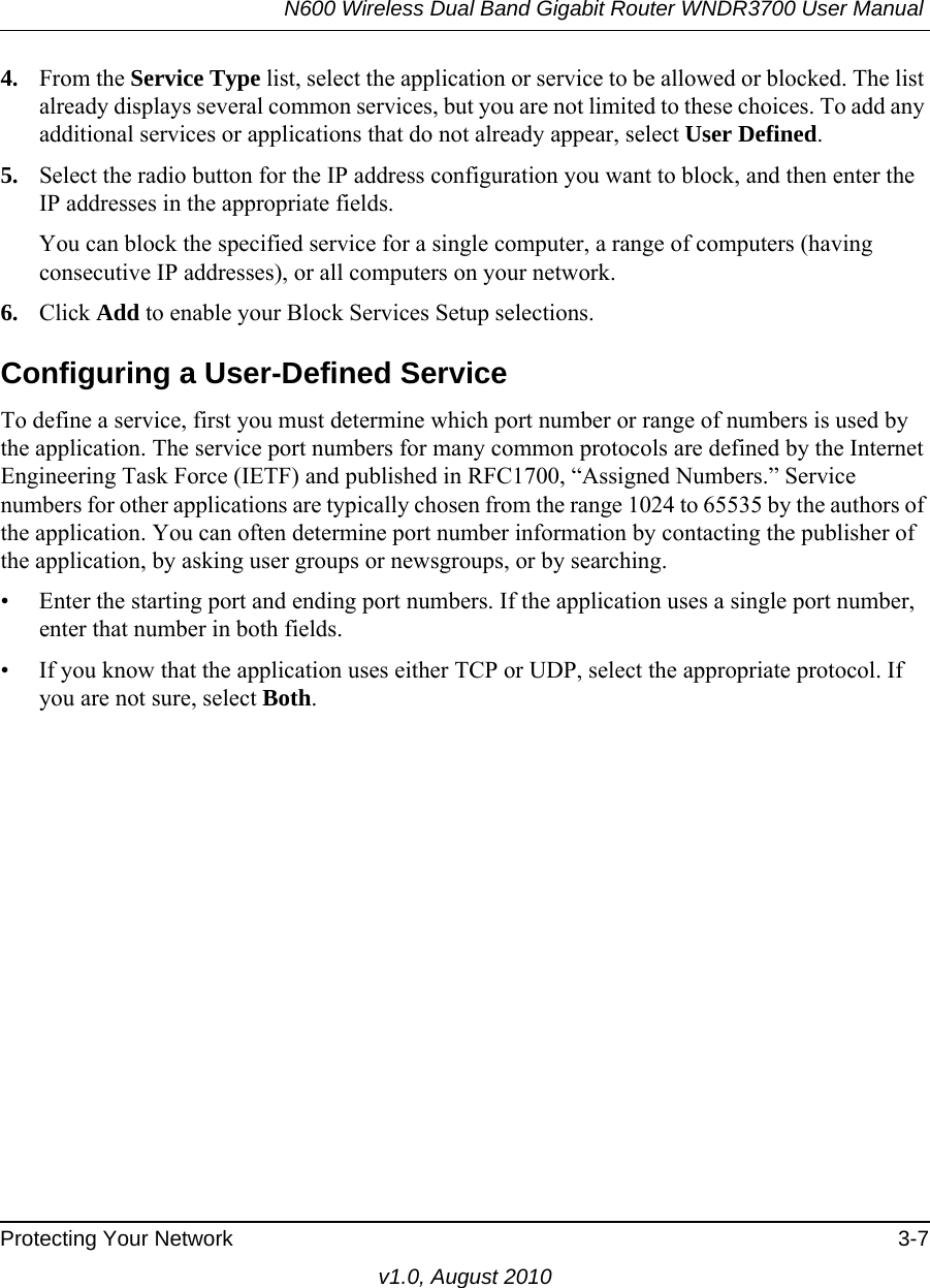 N600 Wireless Dual Band Gigabit Router WNDR3700 User Manual Protecting Your Network 3-7v1.0, August 20104. From the Service Type list, select the application or service to be allowed or blocked. The list already displays several common services, but you are not limited to these choices. To add any additional services or applications that do not already appear, select User Defined.5. Select the radio button for the IP address configuration you want to block, and then enter the IP addresses in the appropriate fields.You can block the specified service for a single computer, a range of computers (having consecutive IP addresses), or all computers on your network.6. Click Add to enable your Block Services Setup selections.Configuring a User-Defined ServiceTo define a service, first you must determine which port number or range of numbers is used by the application. The service port numbers for many common protocols are defined by the Internet Engineering Task Force (IETF) and published in RFC1700, “Assigned Numbers.” Service numbers for other applications are typically chosen from the range 1024 to 65535 by the authors of the application. You can often determine port number information by contacting the publisher of the application, by asking user groups or newsgroups, or by searching.• Enter the starting port and ending port numbers. If the application uses a single port number, enter that number in both fields.• If you know that the application uses either TCP or UDP, select the appropriate protocol. If you are not sure, select Both.