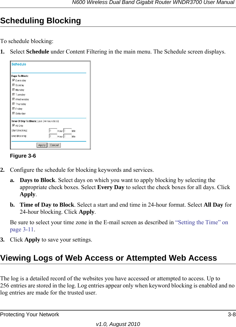 N600 Wireless Dual Band Gigabit Router WNDR3700 User Manual Protecting Your Network 3-8v1.0, August 2010Scheduling BlockingTo schedule blocking:1. Select Schedule under Content Filtering in the main menu. The Schedule screen displays.2. Configure the schedule for blocking keywords and services.a. Days to Block. Select days on which you want to apply blocking by selecting the appropriate check boxes. Select Every Day to select the check boxes for all days. Click Apply.b. Time of Day to Block. Select a start and end time in 24-hour format. Select All Day for 24-hour blocking. Click Apply.Be sure to select your time zone in the E-mail screen as described in “Setting the Time” on page 3-11.3. Click Apply to save your settings.Viewing Logs of Web Access or Attempted Web AccessThe log is a detailed record of the websites you have accessed or attempted to access. Up to 256 entries are stored in the log. Log entries appear only when keyword blocking is enabled and no log entries are made for the trusted user.Figure 3-6