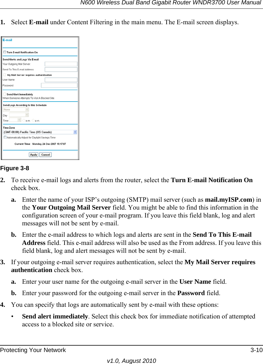 N600 Wireless Dual Band Gigabit Router WNDR3700 User Manual Protecting Your Network 3-10v1.0, August 20101. Select E-mail under Content Filtering in the main menu. The E-mail screen displays.2. To receive e-mail logs and alerts from the router, select the Turn E-mail Notification On check box.a. Enter the name of your ISP’s outgoing (SMTP) mail server (such as mail.myISP.com) in the Your Outgoing Mail Server field. You might be able to find this information in the configuration screen of your e-mail program. If you leave this field blank, log and alert messages will not be sent by e-mail.b. Enter the e-mail address to which logs and alerts are sent in the Send To This E-mail Address field. This e-mail address will also be used as the From address. If you leave this field blank, log and alert messages will not be sent by e-mail.3. If your outgoing e-mail server requires authentication, select the My Mail Server requires authentication check box.a. Enter your user name for the outgoing e-mail server in the User Name field.b. Enter your password for the outgoing e-mail server in the Password field.4. You can specify that logs are automatically sent by e-mail with these options:•Send alert immediately. Select this check box for immediate notification of attempted access to a blocked site or service.Figure 3-8