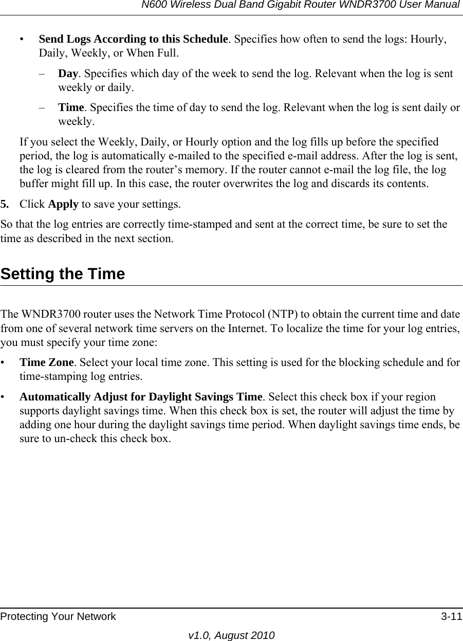 N600 Wireless Dual Band Gigabit Router WNDR3700 User Manual Protecting Your Network 3-11v1.0, August 2010•Send Logs According to this Schedule. Specifies how often to send the logs: Hourly, Daily, Weekly, or When Full. –Day. Specifies which day of the week to send the log. Relevant when the log is sent weekly or daily.–Time. Specifies the time of day to send the log. Relevant when the log is sent daily or weekly.If you select the Weekly, Daily, or Hourly option and the log fills up before the specified period, the log is automatically e-mailed to the specified e-mail address. After the log is sent, the log is cleared from the router’s memory. If the router cannot e-mail the log file, the log buffer might fill up. In this case, the router overwrites the log and discards its contents.5. Click Apply to save your settings.So that the log entries are correctly time-stamped and sent at the correct time, be sure to set the time as described in the next section.Setting the TimeThe WNDR3700 router uses the Network Time Protocol (NTP) to obtain the current time and date from one of several network time servers on the Internet. To localize the time for your log entries, you must specify your time zone:•Time Zone. Select your local time zone. This setting is used for the blocking schedule and for time-stamping log entries.•Automatically Adjust for Daylight Savings Time. Select this check box if your region supports daylight savings time. When this check box is set, the router will adjust the time by adding one hour during the daylight savings time period. When daylight savings time ends, be sure to un-check this check box.