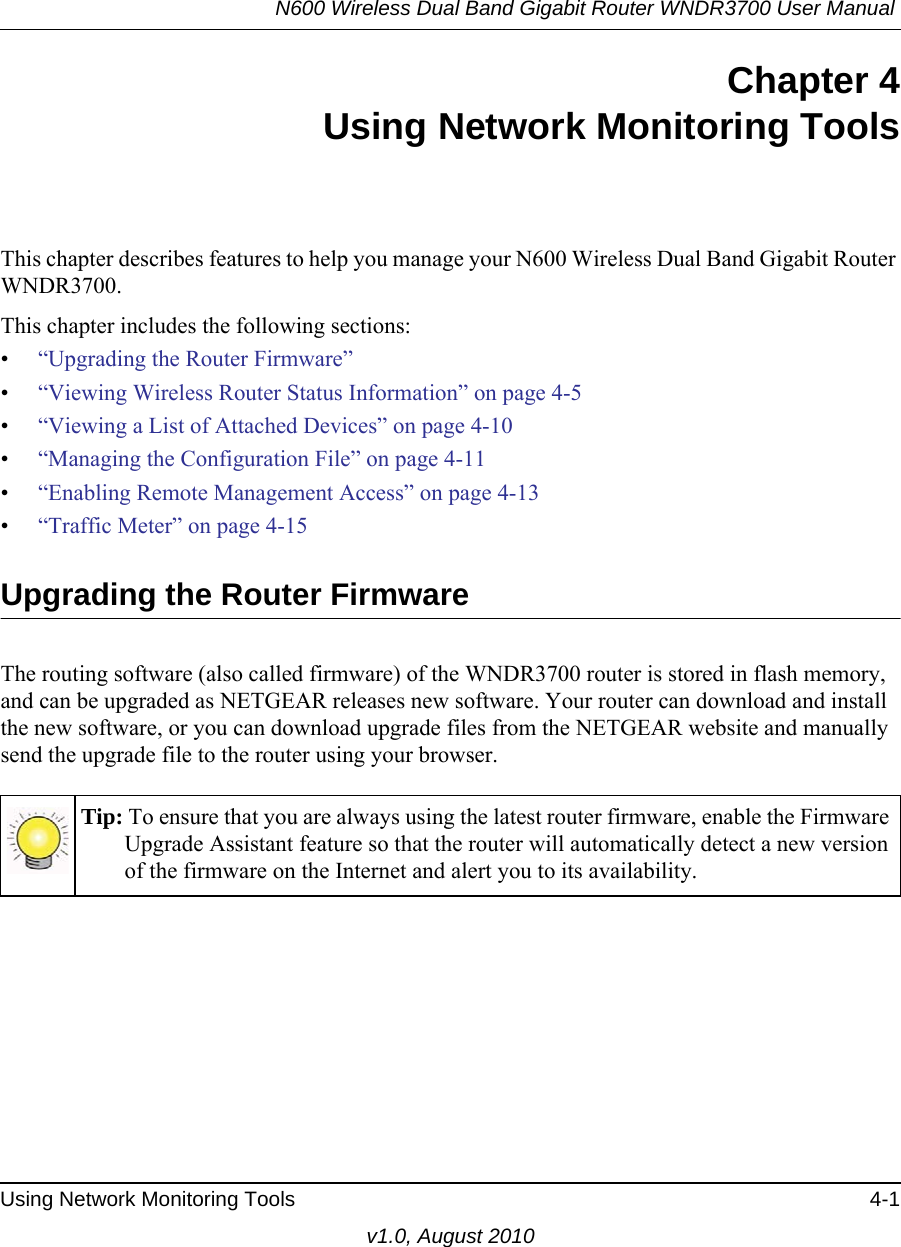 N600 Wireless Dual Band Gigabit Router WNDR3700 User Manual Using Network Monitoring Tools 4-1v1.0, August 2010Chapter 4Using Network Monitoring ToolsThis chapter describes features to help you manage your N600 Wireless Dual Band Gigabit Router WNDR3700.This chapter includes the following sections:•“Upgrading the Router Firmware”•“Viewing Wireless Router Status Information” on page 4-5•“Viewing a List of Attached Devices” on page 4-10•“Managing the Configuration File” on page 4-11•“Enabling Remote Management Access” on page 4-13•“Traffic Meter” on page 4-15 Upgrading the Router FirmwareThe routing software (also called firmware) of the WNDR3700 router is stored in flash memory, and can be upgraded as NETGEAR releases new software. Your router can download and install the new software, or you can download upgrade files from the NETGEAR website and manually send the upgrade file to the router using your browser.Tip: To ensure that you are always using the latest router firmware, enable the Firmware Upgrade Assistant feature so that the router will automatically detect a new version of the firmware on the Internet and alert you to its availability.