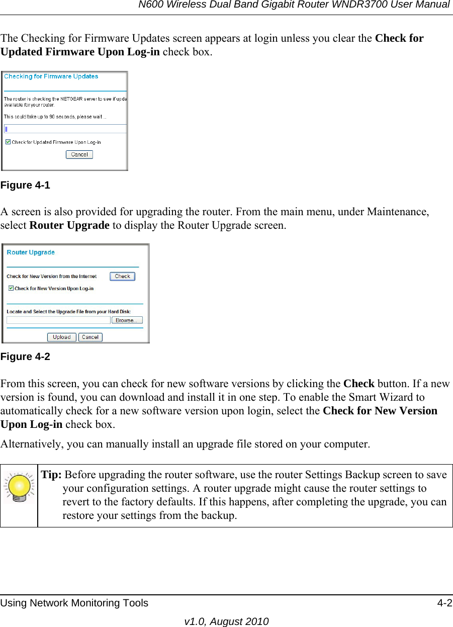 N600 Wireless Dual Band Gigabit Router WNDR3700 User Manual Using Network Monitoring Tools 4-2v1.0, August 2010The Checking for Firmware Updates screen appears at login unless you clear the Check for Updated Firmware Upon Log-in check box. A screen is also provided for upgrading the router. From the main menu, under Maintenance, select Router Upgrade to display the Router Upgrade screen. From this screen, you can check for new software versions by clicking the Check button. If a new version is found, you can download and install it in one step. To enable the Smart Wizard to automatically check for a new software version upon login, select the Check for New Version Upon Log-in check box.Alternatively, you can manually install an upgrade file stored on your computer.Figure 4-1Figure 4-2Tip: Before upgrading the router software, use the router Settings Backup screen to save your configuration settings. A router upgrade might cause the router settings to revert to the factory defaults. If this happens, after completing the upgrade, you can restore your settings from the backup.