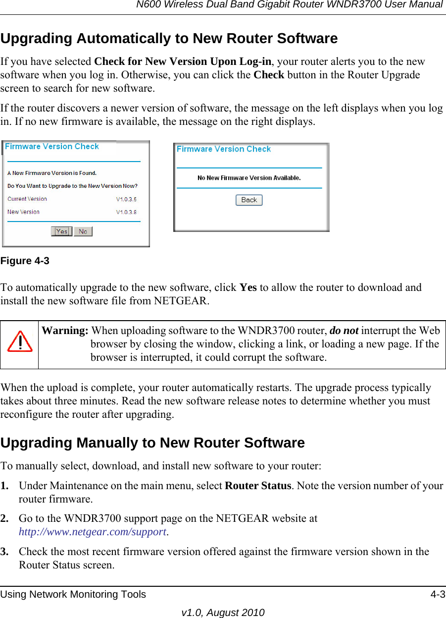 N600 Wireless Dual Band Gigabit Router WNDR3700 User Manual Using Network Monitoring Tools 4-3v1.0, August 2010Upgrading Automatically to New Router SoftwareIf you have selected Check for New Version Upon Log-in, your router alerts you to the new software when you log in. Otherwise, you can click the Check button in the Router Upgrade screen to search for new software.If the router discovers a newer version of software, the message on the left displays when you log in. If no new firmware is available, the message on the right displays. To automatically upgrade to the new software, click Yes to allow the router to download and install the new software file from NETGEAR.When the upload is complete, your router automatically restarts. The upgrade process typically takes about three minutes. Read the new software release notes to determine whether you must reconfigure the router after upgrading.Upgrading Manually to New Router SoftwareTo manually select, download, and install new software to your router:1. Under Maintenance on the main menu, select Router Status. Note the version number of your router firmware.2. Go to the WNDR3700 support page on the NETGEAR website athttp://www.netgear.com/support.3. Check the most recent firmware version offered against the firmware version shown in the Router Status screen.Figure 4-3Warning: When uploading software to the WNDR3700 router, do not interrupt the Web browser by closing the window, clicking a link, or loading a new page. If the browser is interrupted, it could corrupt the software. 