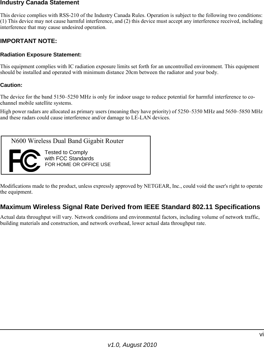 v1.0, August 2010viIndustry Canada StatementThis device complies with RSS-210 of the Industry Canada Rules. Operation is subject to the following two conditions: (1) This device may not cause harmful interference, and (2) this device must accept any interference received, including interference that may cause undesired operation.IMPORTANT NOTE:Radiation Exposure Statement:This equipment complies with IC radiation exposure limits set forth for an uncontrolled environment. This equipment should be installed and operated with minimum distance 20cm between the radiator and your body.Caution:The device for the band 5150–5250 MHz is only for indoor usage to reduce potential for harmful interference to co-channel mobile satellite systems.High power radars are allocated as primary users (meaning they have priority) of 5250–5350 MHz and 5650–5850 MHz and these radars could cause interference and/or damage to LE-LAN devices.Modifications made to the product, unless expressly approved by NETGEAR, Inc., could void the user&apos;s right to operate the equipment.Maximum Wireless Signal Rate Derived from IEEE Standard 802.11 SpecificationsActual data throughput will vary. Network conditions and environmental factors, including volume of network traffic, building materials and construction, and network overhead, lower actual data throughput rate.FOR HOME OR OFFICE USETested to Complywith FCC Standards  N600 Wireless Dual Band Gigabit Router 