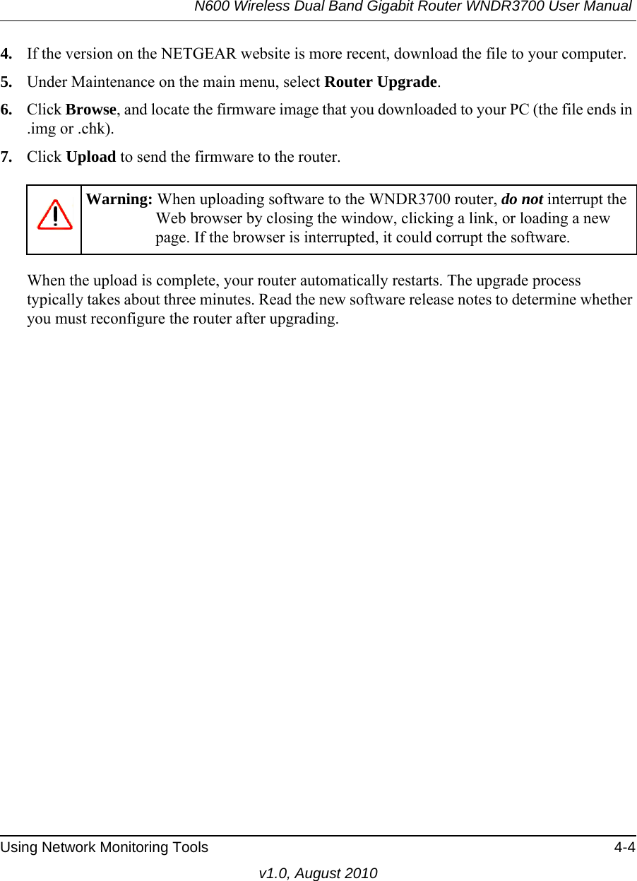 N600 Wireless Dual Band Gigabit Router WNDR3700 User Manual Using Network Monitoring Tools 4-4v1.0, August 20104. If the version on the NETGEAR website is more recent, download the file to your computer.5. Under Maintenance on the main menu, select Router Upgrade.6. Click Browse, and locate the firmware image that you downloaded to your PC (the file ends in .img or .chk). 7. Click Upload to send the firmware to the router.When the upload is complete, your router automatically restarts. The upgrade process typically takes about three minutes. Read the new software release notes to determine whether you must reconfigure the router after upgrading.Warning: When uploading software to the WNDR3700 router, do not interrupt the Web browser by closing the window, clicking a link, or loading a new page. If the browser is interrupted, it could corrupt the software. 