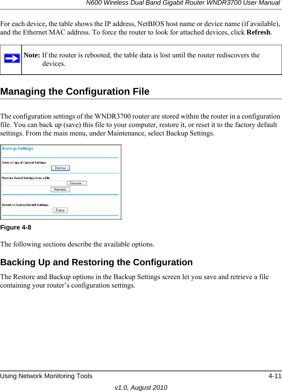 N600 Wireless Dual Band Gigabit Router WNDR3700 User Manual Using Network Monitoring Tools 4-11v1.0, August 2010For each device, the table shows the IP address, NetBIOS host name or device name (if available), and the Ethernet MAC address. To force the router to look for attached devices, click Refresh.Managing the Configuration FileThe configuration settings of the WNDR3700 router are stored within the router in a configuration file. You can back up (save) this file to your computer, restore it, or reset it to the factory default settings. From the main menu, under Maintenance, select Backup Settings.  The following sections describe the available options.Backing Up and Restoring the ConfigurationThe Restore and Backup options in the Backup Settings screen let you save and retrieve a file containing your router’s configuration settings.Note: If the router is rebooted, the table data is lost until the router rediscovers the devices. Figure 4-8