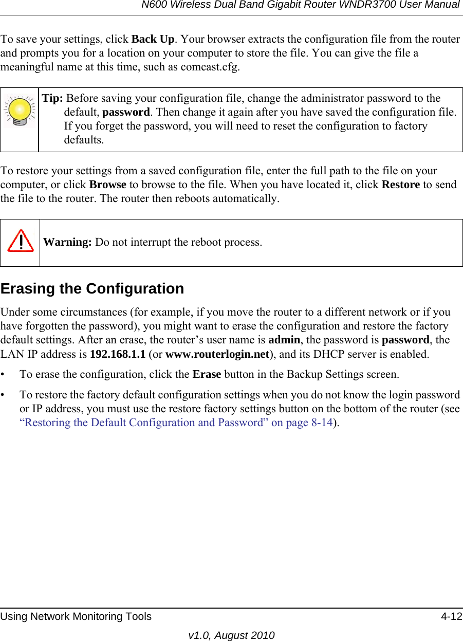 N600 Wireless Dual Band Gigabit Router WNDR3700 User Manual Using Network Monitoring Tools 4-12v1.0, August 2010To save your settings, click Back Up. Your browser extracts the configuration file from the router and prompts you for a location on your computer to store the file. You can give the file a meaningful name at this time, such as comcast.cfg.To restore your settings from a saved configuration file, enter the full path to the file on your computer, or click Browse to browse to the file. When you have located it, click Restore to send the file to the router. The router then reboots automatically.Erasing the ConfigurationUnder some circumstances (for example, if you move the router to a different network or if you have forgotten the password), you might want to erase the configuration and restore the factory default settings. After an erase, the router’s user name is admin, the password is password, the LAN IP address is 192.168.1.1 (or www.routerlogin.net), and its DHCP server is enabled.• To erase the configuration, click the Erase button in the Backup Settings screen.• To restore the factory default configuration settings when you do not know the login password or IP address, you must use the restore factory settings button on the bottom of the router (see “Restoring the Default Configuration and Password” on page 8-14).Tip: Before saving your configuration file, change the administrator password to the default, password. Then change it again after you have saved the configuration file. If you forget the password, you will need to reset the configuration to factory defaults.Warning: Do not interrupt the reboot process.