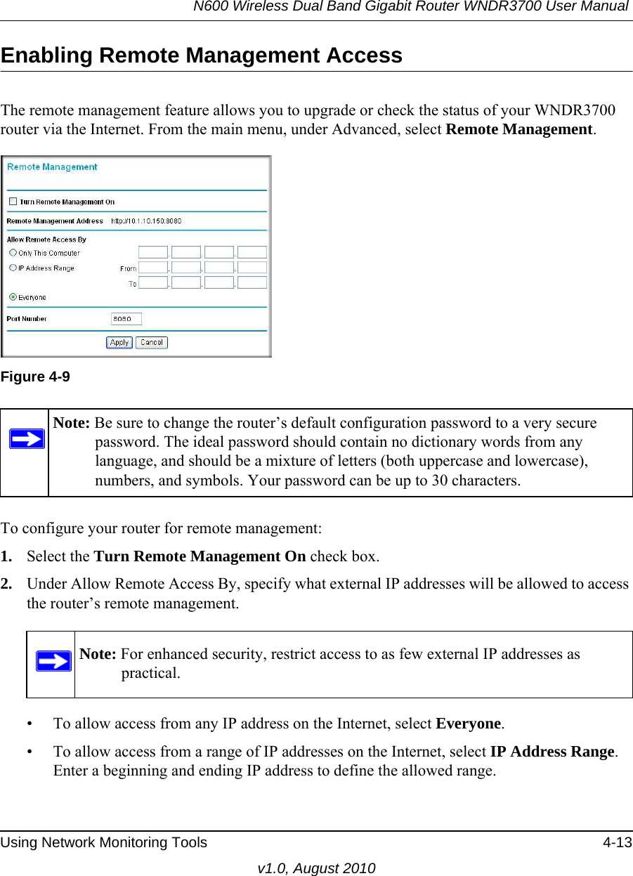 N600 Wireless Dual Band Gigabit Router WNDR3700 User Manual Using Network Monitoring Tools 4-13v1.0, August 2010Enabling Remote Management AccessThe remote management feature allows you to upgrade or check the status of your WNDR3700 router via the Internet. From the main menu, under Advanced, select Remote Management.  To configure your router for remote management:1. Select the Turn Remote Management On check box.2. Under Allow Remote Access By, specify what external IP addresses will be allowed to access the router’s remote management.• To allow access from any IP address on the Internet, select Everyone. • To allow access from a range of IP addresses on the Internet, select IP Address Range.Enter a beginning and ending IP address to define the allowed range. Figure 4-9Note: Be sure to change the router’s default configuration password to a very secure password. The ideal password should contain no dictionary words from any language, and should be a mixture of letters (both uppercase and lowercase), numbers, and symbols. Your password can be up to 30 characters.Note: For enhanced security, restrict access to as few external IP addresses as practical.