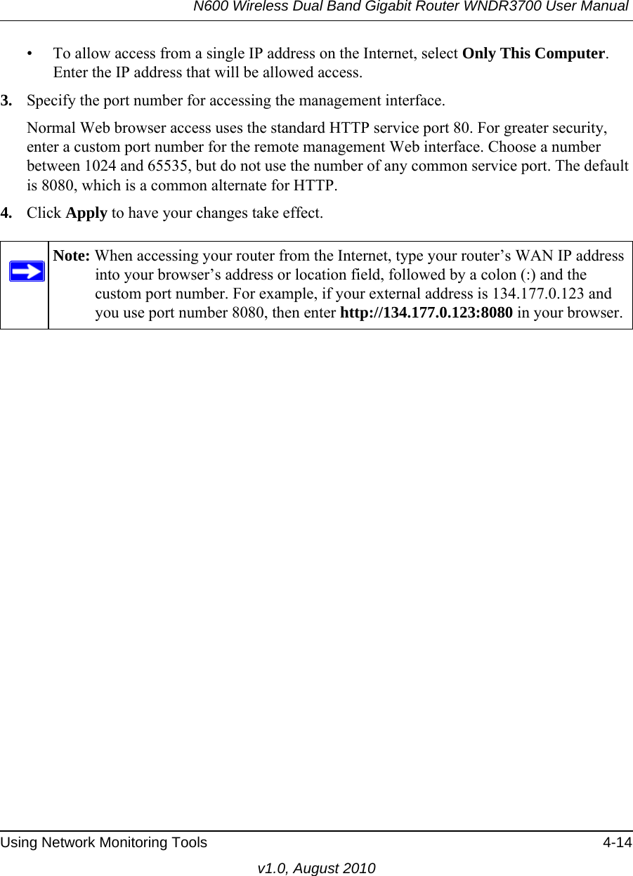 N600 Wireless Dual Band Gigabit Router WNDR3700 User Manual Using Network Monitoring Tools 4-14v1.0, August 2010• To allow access from a single IP address on the Internet, select Only This Computer.Enter the IP address that will be allowed access. 3. Specify the port number for accessing the management interface.Normal Web browser access uses the standard HTTP service port 80. For greater security, enter a custom port number for the remote management Web interface. Choose a number between 1024 and 65535, but do not use the number of any common service port. The default is 8080, which is a common alternate for HTTP.4. Click Apply to have your changes take effect.Note: When accessing your router from the Internet, type your router’s WAN IP address into your browser’s address or location field, followed by a colon (:) and the custom port number. For example, if your external address is 134.177.0.123 and you use port number 8080, then enter http://134.177.0.123:8080 in your browser.