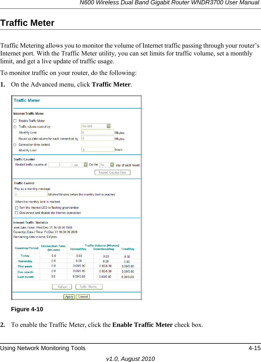 N600 Wireless Dual Band Gigabit Router WNDR3700 User Manual Using Network Monitoring Tools 4-15v1.0, August 2010Traffic MeterTraffic Metering allows you to monitor the volume of Internet traffic passing through your router’s Internet port. With the Traffic Meter utility, you can set limits for traffic volume, set a monthly limit, and get a live update of traffic usage.To monitor traffic on your router, do the following:1. On the Advanced menu, click Traffic Meter.2. To enable the Traffic Meter, click the Enable Traffic Meter check box.Figure 4-10