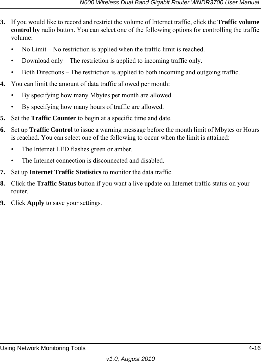 N600 Wireless Dual Band Gigabit Router WNDR3700 User Manual Using Network Monitoring Tools 4-16v1.0, August 20103. If you would like to record and restrict the volume of Internet traffic, click the Traffic volume control by radio button. You can select one of the following options for controlling the traffic volume:• No Limit – No restriction is applied when the traffic limit is reached.• Download only – The restriction is applied to incoming traffic only.• Both Directions – The restriction is applied to both incoming and outgoing traffic.4. You can limit the amount of data traffic allowed per month:• By specifying how many Mbytes per month are allowed. • By specifying how many hours of traffic are allowed.5. Set the Traffic Counter to begin at a specific time and date.6. Set up Traffic Control to issue a warning message before the month limit of Mbytes or Hours is reached. You can select one of the following to occur when the limit is attained:• The Internet LED flashes green or amber. • The Internet connection is disconnected and disabled.7. Set up Internet Traffic Statistics to monitor the data traffic.8. Click the Traffic Status button if you want a live update on Internet traffic status on your router.9. Click Apply to save your settings.