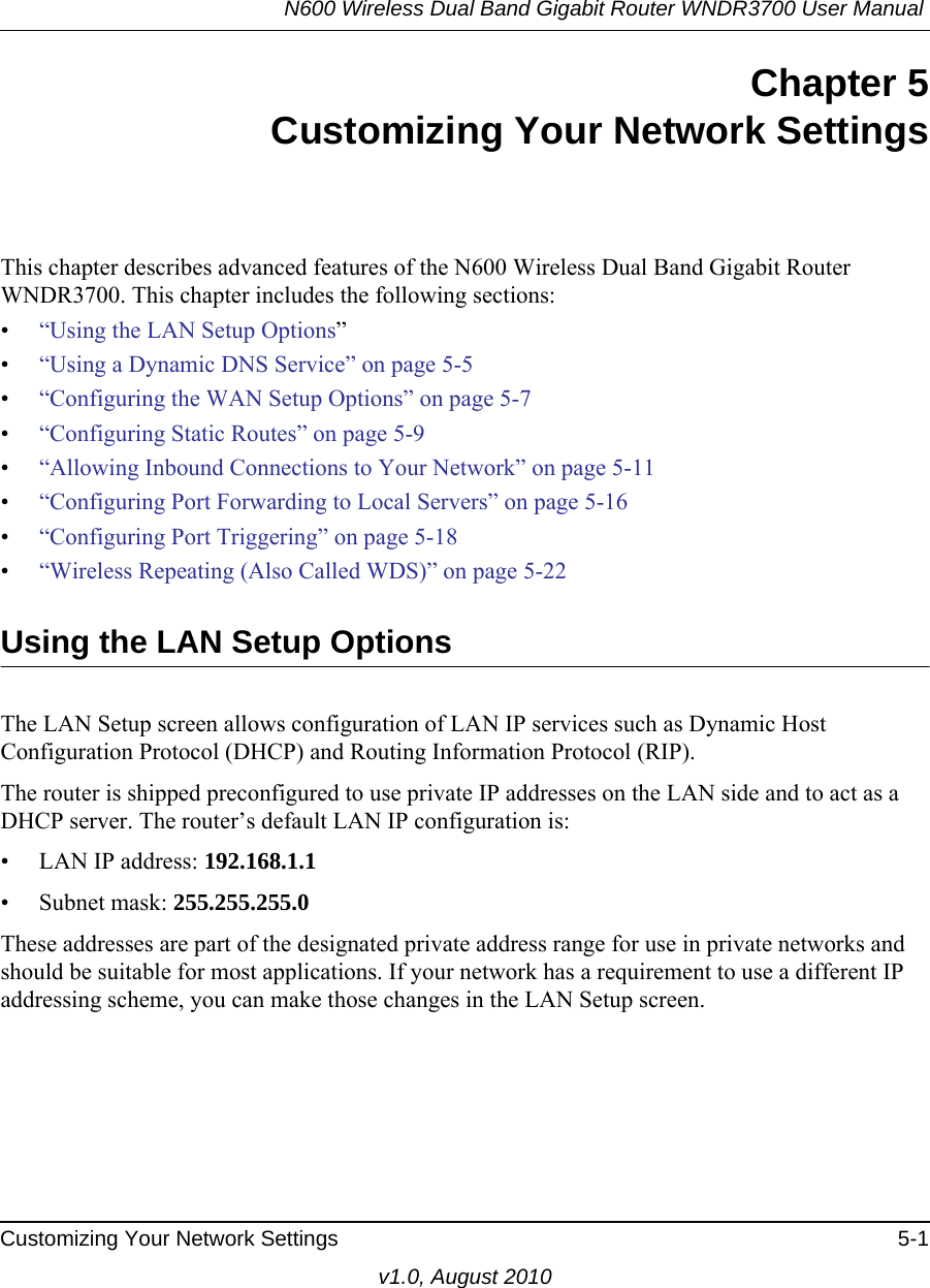 N600 Wireless Dual Band Gigabit Router WNDR3700 User Manual Customizing Your Network Settings 5-1v1.0, August 2010Chapter 5Customizing Your Network SettingsThis chapter describes advanced features of the N600 Wireless Dual Band Gigabit Router WNDR3700. This chapter includes the following sections:•“Using the LAN Setup Options”•“Using a Dynamic DNS Service” on page 5-5•“Configuring the WAN Setup Options” on page 5-7•“Configuring Static Routes” on page 5-9•“Allowing Inbound Connections to Your Network” on page 5-11•“Configuring Port Forwarding to Local Servers” on page 5-16•“Configuring Port Triggering” on page 5-18•“Wireless Repeating (Also Called WDS)” on page 5-22Using the LAN Setup OptionsThe LAN Setup screen allows configuration of LAN IP services such as Dynamic Host Configuration Protocol (DHCP) and Routing Information Protocol (RIP).The router is shipped preconfigured to use private IP addresses on the LAN side and to act as a DHCP server. The router’s default LAN IP configuration is:• LAN IP address: 192.168.1.1• Subnet mask: 255.255.255.0These addresses are part of the designated private address range for use in private networks and should be suitable for most applications. If your network has a requirement to use a different IP addressing scheme, you can make those changes in the LAN Setup screen.