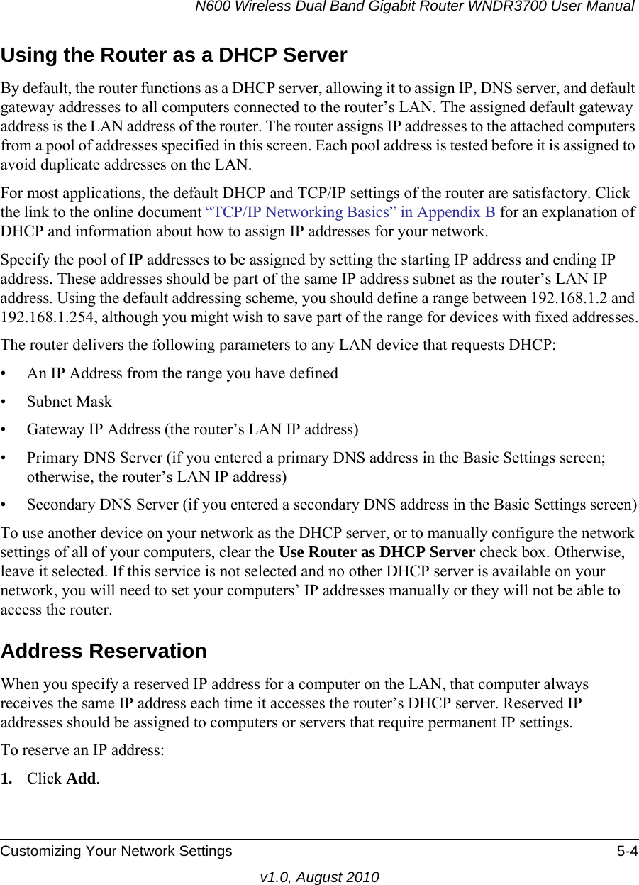 N600 Wireless Dual Band Gigabit Router WNDR3700 User Manual Customizing Your Network Settings 5-4v1.0, August 2010Using the Router as a DHCP ServerBy default, the router functions as a DHCP server, allowing it to assign IP, DNS server, and default gateway addresses to all computers connected to the router’s LAN. The assigned default gateway address is the LAN address of the router. The router assigns IP addresses to the attached computers from a pool of addresses specified in this screen. Each pool address is tested before it is assigned to avoid duplicate addresses on the LAN.For most applications, the default DHCP and TCP/IP settings of the router are satisfactory. Click the link to the online document “TCP/IP Networking Basics” in Appendix B for an explanation of DHCP and information about how to assign IP addresses for your network. Specify the pool of IP addresses to be assigned by setting the starting IP address and ending IP address. These addresses should be part of the same IP address subnet as the router’s LAN IP address. Using the default addressing scheme, you should define a range between 192.168.1.2 and 192.168.1.254, although you might wish to save part of the range for devices with fixed addresses.The router delivers the following parameters to any LAN device that requests DHCP:• An IP Address from the range you have defined• Subnet Mask• Gateway IP Address (the router’s LAN IP address)• Primary DNS Server (if you entered a primary DNS address in the Basic Settings screen; otherwise, the router’s LAN IP address)• Secondary DNS Server (if you entered a secondary DNS address in the Basic Settings screen)To use another device on your network as the DHCP server, or to manually configure the network settings of all of your computers, clear the Use Router as DHCP Server check box. Otherwise, leave it selected. If this service is not selected and no other DHCP server is available on your network, you will need to set your computers’ IP addresses manually or they will not be able to access the router.Address ReservationWhen you specify a reserved IP address for a computer on the LAN, that computer always receives the same IP address each time it accesses the router’s DHCP server. Reserved IP addresses should be assigned to computers or servers that require permanent IP settings. To reserve an IP address: 1. Click Add. 