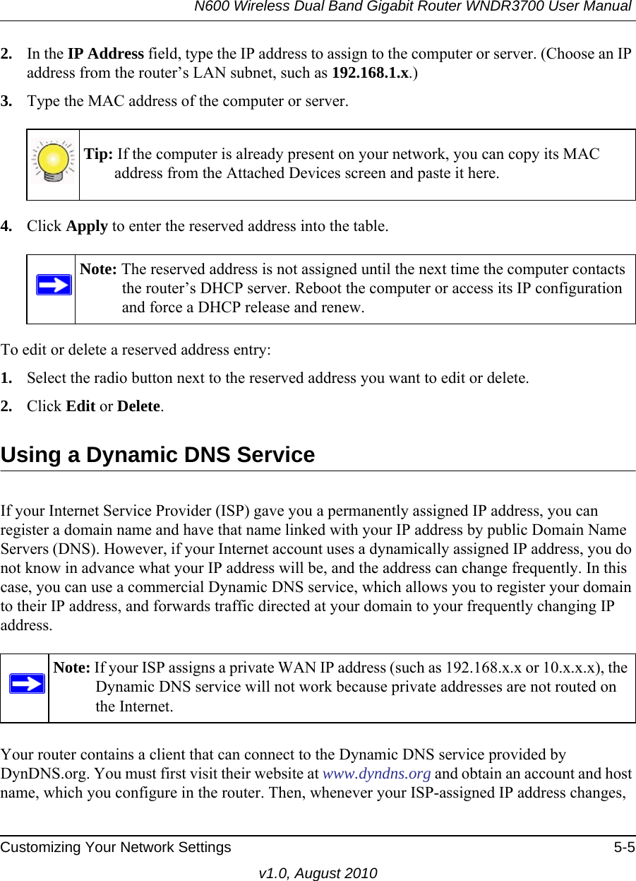 N600 Wireless Dual Band Gigabit Router WNDR3700 User Manual Customizing Your Network Settings 5-5v1.0, August 20102. In the IP Address field, type the IP address to assign to the computer or server. (Choose an IP address from the router’s LAN subnet, such as 192.168.1.x.) 3. Type the MAC address of the computer or server.4. Click Apply to enter the reserved address into the table. To edit or delete a reserved address entry: 1. Select the radio button next to the reserved address you want to edit or delete. 2. Click Edit or Delete.Using a Dynamic DNS ServiceIf your Internet Service Provider (ISP) gave you a permanently assigned IP address, you can register a domain name and have that name linked with your IP address by public Domain Name Servers (DNS). However, if your Internet account uses a dynamically assigned IP address, you do not know in advance what your IP address will be, and the address can change frequently. In this case, you can use a commercial Dynamic DNS service, which allows you to register your domain to their IP address, and forwards traffic directed at your domain to your frequently changing IP address.Your router contains a client that can connect to the Dynamic DNS service provided by DynDNS.org. You must first visit their website at www.dyndns.org and obtain an account and host name, which you configure in the router. Then, whenever your ISP-assigned IP address changes, Tip: If the computer is already present on your network, you can copy its MAC address from the Attached Devices screen and paste it here.Note: The reserved address is not assigned until the next time the computer contacts the router’s DHCP server. Reboot the computer or access its IP configuration and force a DHCP release and renew.Note: If your ISP assigns a private WAN IP address (such as 192.168.x.x or 10.x.x.x), the Dynamic DNS service will not work because private addresses are not routed on the Internet.