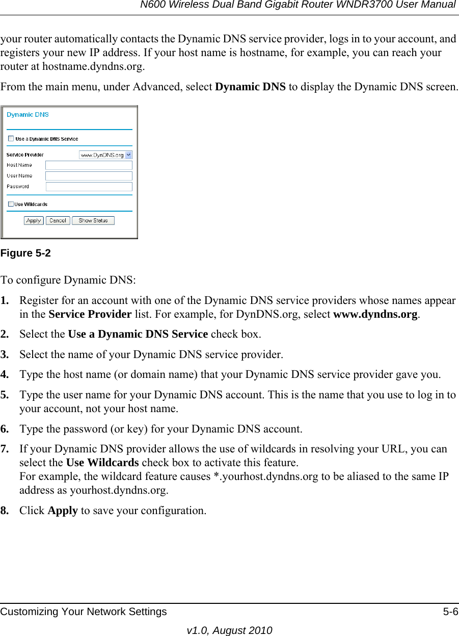 N600 Wireless Dual Band Gigabit Router WNDR3700 User Manual Customizing Your Network Settings 5-6v1.0, August 2010your router automatically contacts the Dynamic DNS service provider, logs in to your account, and registers your new IP address. If your host name is hostname, for example, you can reach your router at hostname.dyndns.org.From the main menu, under Advanced, select Dynamic DNS to display the Dynamic DNS screen.To configure Dynamic DNS:1. Register for an account with one of the Dynamic DNS service providers whose names appear in the Service Provider list. For example, for DynDNS.org, select www.dyndns.org.2. Select the Use a Dynamic DNS Service check box. 3. Select the name of your Dynamic DNS service provider. 4. Type the host name (or domain name) that your Dynamic DNS service provider gave you.5. Type the user name for your Dynamic DNS account. This is the name that you use to log in to your account, not your host name.6. Type the password (or key) for your Dynamic DNS account. 7. If your Dynamic DNS provider allows the use of wildcards in resolving your URL, you can select the Use Wildcards check box to activate this feature. For example, the wildcard feature causes *.yourhost.dyndns.org to be aliased to the same IP address as yourhost.dyndns.org.8. Click Apply to save your configuration.Figure 5-2