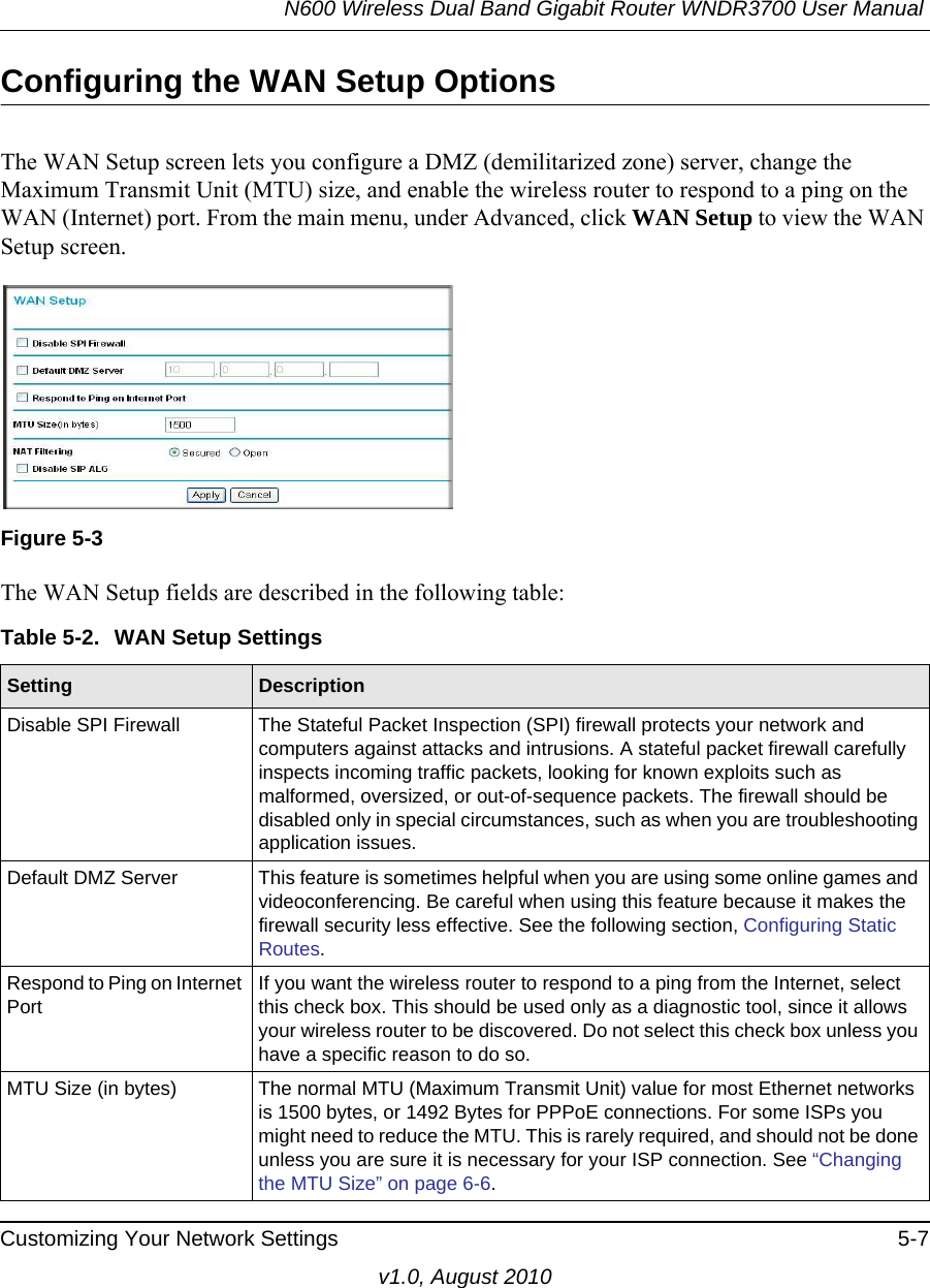 N600 Wireless Dual Band Gigabit Router WNDR3700 User Manual Customizing Your Network Settings 5-7v1.0, August 2010Configuring the WAN Setup OptionsThe WAN Setup screen lets you configure a DMZ (demilitarized zone) server, change the Maximum Transmit Unit (MTU) size, and enable the wireless router to respond to a ping on the WAN (Internet) port. From the main menu, under Advanced, click WAN Setup to view the WAN Setup screen.  The WAN Setup fields are described in the following table:Figure 5-3Table 5-2.  WAN Setup SettingsSetting DescriptionDisable SPI Firewall The Stateful Packet Inspection (SPI) firewall protects your network and computers against attacks and intrusions. A stateful packet firewall carefully inspects incoming traffic packets, looking for known exploits such as malformed, oversized, or out-of-sequence packets. The firewall should be disabled only in special circumstances, such as when you are troubleshooting application issues. Default DMZ Server This feature is sometimes helpful when you are using some online games and videoconferencing. Be careful when using this feature because it makes the firewall security less effective. See the following section, Configuring Static Routes.Respond to Ping on Internet PortIf you want the wireless router to respond to a ping from the Internet, select this check box. This should be used only as a diagnostic tool, since it allows your wireless router to be discovered. Do not select this check box unless you have a specific reason to do so.MTU Size (in bytes) The normal MTU (Maximum Transmit Unit) value for most Ethernet networks is 1500 bytes, or 1492 Bytes for PPPoE connections. For some ISPs you might need to reduce the MTU. This is rarely required, and should not be done unless you are sure it is necessary for your ISP connection. See “Changing the MTU Size” on page 6-6.