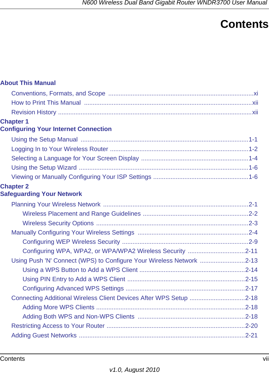 N600 Wireless Dual Band Gigabit Router WNDR3700 User Manual Contents viiv1.0, August 2010ContentsAbout This ManualConventions, Formats, and Scope  ....................................................................................xiHow to Print This Manual  .................................................................................................xiiRevision History ................................................................................................................xiiChapter 1 Configuring Your Internet ConnectionUsing the Setup Manual  .................................................................................................1-1Logging In to Your Wireless Router ................................................................................1-2Selecting a Language for Your Screen Display ..............................................................1-4Using the Setup Wizard ..................................................................................................1-6Viewing or Manually Configuring Your ISP Settings .......................................................1-6Chapter 2 Safeguarding Your NetworkPlanning Your Wireless Network ....................................................................................2-1Wireless Placement and Range Guidelines .............................................................2-2Wireless Security Options ........................................................................................2-3Manually Configuring Your Wireless Settings  ................................................................2-4Configuring WEP Wireless Security .........................................................................2-9Configuring WPA, WPA2, or WPA/WPA2 Wireless Security .................................2-11Using Push &apos;N&apos; Connect (WPS) to Configure Your Wireless Network  ..........................2-13Using a WPS Button to Add a WPS Client .............................................................2-14Using PIN Entry to Add a WPS Client ....................................................................2-15Configuring Advanced WPS Settings .....................................................................2-17Connecting Additional Wireless Client Devices After WPS Setup ................................2-18Adding More WPS Clients ......................................................................................2-18Adding Both WPS and Non-WPS Clients  ..............................................................2-18Restricting Access to Your Router ................................................................................2-20Adding Guest Networks ................................................................................................2-21