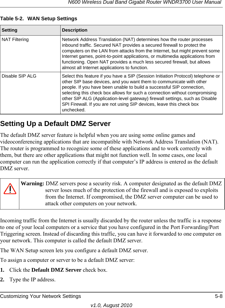 N600 Wireless Dual Band Gigabit Router WNDR3700 User Manual Customizing Your Network Settings 5-8v1.0, August 2010Setting Up a Default DMZ ServerThe default DMZ server feature is helpful when you are using some online games and videoconferencing applications that are incompatible with Network Address Translation (NAT). The router is programmed to recognize some of these applications and to work correctly with them, but there are other applications that might not function well. In some cases, one local computer can run the application correctly if that computer’s IP address is entered as the default DMZ server.Incoming traffic from the Internet is usually discarded by the router unless the traffic is a response to one of your local computers or a service that you have configured in the Port Forwarding/Port Triggering screen. Instead of discarding this traffic, you can have it forwarded to one computer on your network. This computer is called the default DMZ server.The WAN Setup screen lets you configure a default DMZ server.To assign a computer or server to be a default DMZ server: 1. Click the Default DMZ Server check box.2. Type the IP address.NAT Filtering Network Address Translation (NAT) determines how the router processes inbound traffic. Secured NAT provides a secured firewall to protect the computers on the LAN from attacks from the Internet, but might prevent some Internet games, point-to-point applications, or multimedia applications from functioning. Open NAT provides a much less secured firewall, but allows almost all Internet applications to function. Disable SIP ALG Select this feature if you have a SIP (Session Initiation Protocol) telephone or other SIP base devices, and you want them to communicate with other people. If you have been unable to build a successful SIP connection, selecting this check box allows for such a connection without compromising other SIP ALG (Application-level gateway) firewall settings, such as Disable SPI Firewall. If you are not using SIP devices, leave this check box unchecked.Warning: DMZ servers pose a security risk. A computer designated as the default DMZ server loses much of the protection of the firewall and is exposed to exploits from the Internet. If compromised, the DMZ server computer can be used to attack other computers on your network.Table 5-2.  WAN Setup SettingsSetting Description