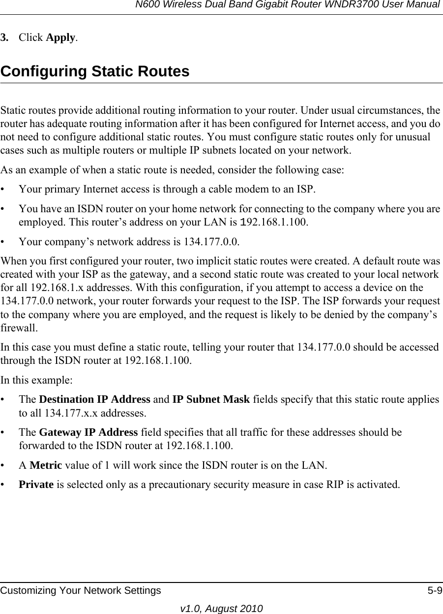 N600 Wireless Dual Band Gigabit Router WNDR3700 User Manual Customizing Your Network Settings 5-9v1.0, August 20103. Click Apply.Configuring Static RoutesStatic routes provide additional routing information to your router. Under usual circumstances, the router has adequate routing information after it has been configured for Internet access, and you do not need to configure additional static routes. You must configure static routes only for unusual cases such as multiple routers or multiple IP subnets located on your network.As an example of when a static route is needed, consider the following case:• Your primary Internet access is through a cable modem to an ISP.• You have an ISDN router on your home network for connecting to the company where you are employed. This router’s address on your LAN is 192.168.1.100.• Your company’s network address is 134.177.0.0.When you first configured your router, two implicit static routes were created. A default route was created with your ISP as the gateway, and a second static route was created to your local network for all 192.168.1.x addresses. With this configuration, if you attempt to access a device on the 134.177.0.0 network, your router forwards your request to the ISP. The ISP forwards your request to the company where you are employed, and the request is likely to be denied by the company’s firewall.In this case you must define a static route, telling your router that 134.177.0.0 should be accessed through the ISDN router at 192.168.1.100. In this example:• The Destination IP Address and IP Subnet Mask fields specify that this static route applies to all 134.177.x.x addresses. • The Gateway IP Address field specifies that all traffic for these addresses should be forwarded to the ISDN router at 192.168.1.100. •A Metric value of 1 will work since the ISDN router is on the LAN. •Private is selected only as a precautionary security measure in case RIP is activated.