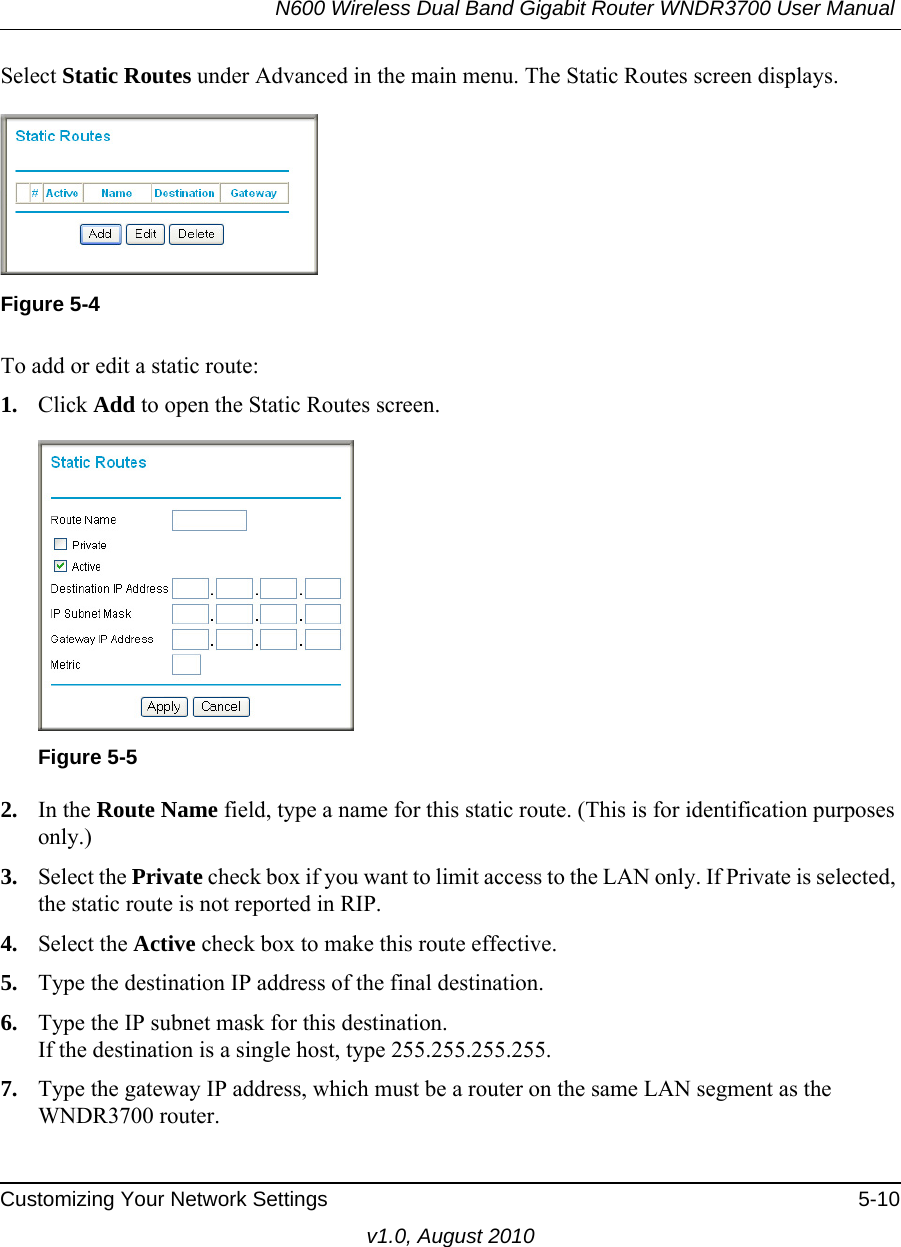 N600 Wireless Dual Band Gigabit Router WNDR3700 User Manual Customizing Your Network Settings 5-10v1.0, August 2010Select Static Routes under Advanced in the main menu. The Static Routes screen displays.To add or edit a static route:1. Click Add to open the Static Routes screen.  2. In the Route Name field, type a name for this static route. (This is for identification purposes only.) 3. Select the Private check box if you want to limit access to the LAN only. If Private is selected, the static route is not reported in RIP. 4. Select the Active check box to make this route effective. 5. Type the destination IP address of the final destination. 6. Type the IP subnet mask for this destination.If the destination is a single host, type 255.255.255.255. 7. Type the gateway IP address, which must be a router on the same LAN segment as the WNDR3700 router. Figure 5-4Figure 5-5